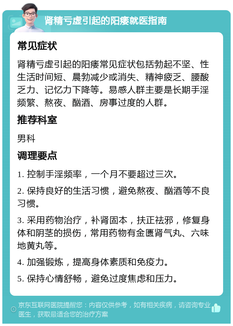 肾精亏虚引起的阳痿就医指南 常见症状 肾精亏虚引起的阳痿常见症状包括勃起不坚、性生活时间短、晨勃减少或消失、精神疲乏、腰酸乏力、记忆力下降等。易感人群主要是长期手淫频繁、熬夜、酗酒、房事过度的人群。 推荐科室 男科 调理要点 1. 控制手淫频率，一个月不要超过三次。 2. 保持良好的生活习惯，避免熬夜、酗酒等不良习惯。 3. 采用药物治疗，补肾固本，扶正祛邪，修复身体和阴茎的损伤，常用药物有金匮肾气丸、六味地黄丸等。 4. 加强锻炼，提高身体素质和免疫力。 5. 保持心情舒畅，避免过度焦虑和压力。