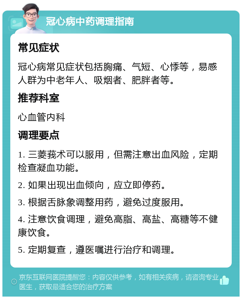 冠心病中药调理指南 常见症状 冠心病常见症状包括胸痛、气短、心悸等，易感人群为中老年人、吸烟者、肥胖者等。 推荐科室 心血管内科 调理要点 1. 三菱莪术可以服用，但需注意出血风险，定期检查凝血功能。 2. 如果出现出血倾向，应立即停药。 3. 根据舌脉象调整用药，避免过度服用。 4. 注意饮食调理，避免高脂、高盐、高糖等不健康饮食。 5. 定期复查，遵医嘱进行治疗和调理。