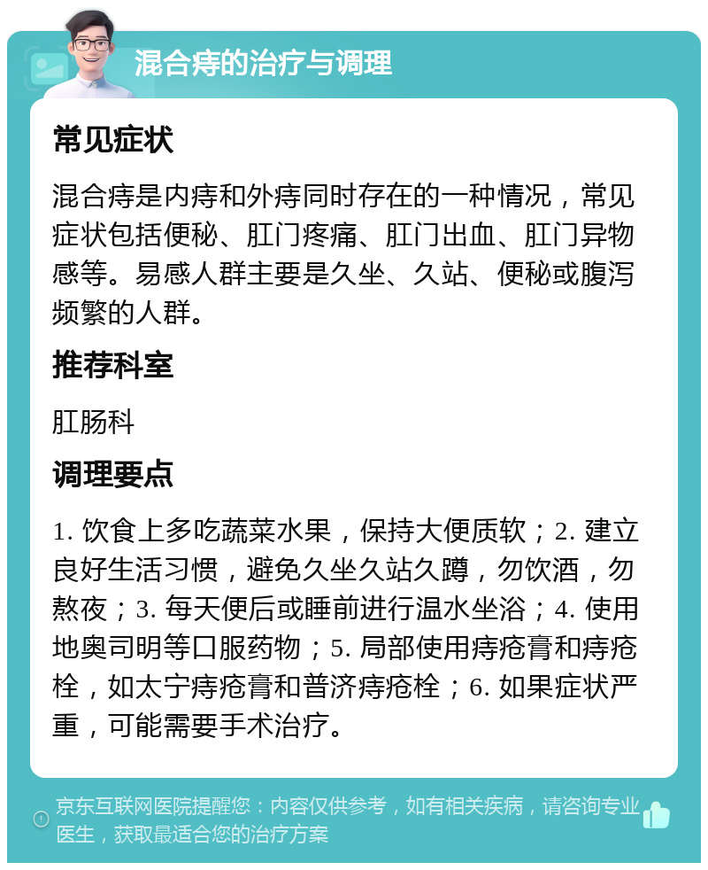 混合痔的治疗与调理 常见症状 混合痔是内痔和外痔同时存在的一种情况，常见症状包括便秘、肛门疼痛、肛门出血、肛门异物感等。易感人群主要是久坐、久站、便秘或腹泻频繁的人群。 推荐科室 肛肠科 调理要点 1. 饮食上多吃蔬菜水果，保持大便质软；2. 建立良好生活习惯，避免久坐久站久蹲，勿饮酒，勿熬夜；3. 每天便后或睡前进行温水坐浴；4. 使用地奥司明等口服药物；5. 局部使用痔疮膏和痔疮栓，如太宁痔疮膏和普济痔疮栓；6. 如果症状严重，可能需要手术治疗。