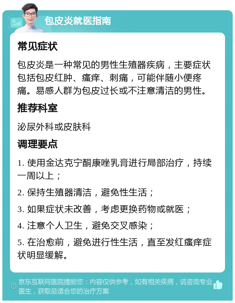 包皮炎就医指南 常见症状 包皮炎是一种常见的男性生殖器疾病，主要症状包括包皮红肿、瘙痒、刺痛，可能伴随小便疼痛。易感人群为包皮过长或不注意清洁的男性。 推荐科室 泌尿外科或皮肤科 调理要点 1. 使用金达克宁酮康唑乳膏进行局部治疗，持续一周以上； 2. 保持生殖器清洁，避免性生活； 3. 如果症状未改善，考虑更换药物或就医； 4. 注意个人卫生，避免交叉感染； 5. 在治愈前，避免进行性生活，直至发红瘙痒症状明显缓解。