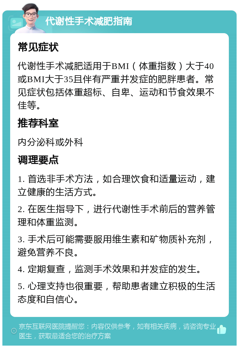 代谢性手术减肥指南 常见症状 代谢性手术减肥适用于BMI（体重指数）大于40或BMI大于35且伴有严重并发症的肥胖患者。常见症状包括体重超标、自卑、运动和节食效果不佳等。 推荐科室 内分泌科或外科 调理要点 1. 首选非手术方法，如合理饮食和适量运动，建立健康的生活方式。 2. 在医生指导下，进行代谢性手术前后的营养管理和体重监测。 3. 手术后可能需要服用维生素和矿物质补充剂，避免营养不良。 4. 定期复查，监测手术效果和并发症的发生。 5. 心理支持也很重要，帮助患者建立积极的生活态度和自信心。