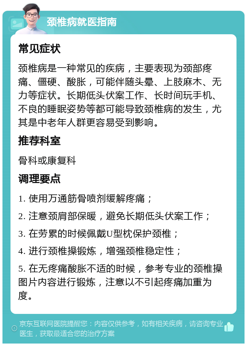 颈椎病就医指南 常见症状 颈椎病是一种常见的疾病，主要表现为颈部疼痛、僵硬、酸胀，可能伴随头晕、上肢麻木、无力等症状。长期低头伏案工作、长时间玩手机、不良的睡眠姿势等都可能导致颈椎病的发生，尤其是中老年人群更容易受到影响。 推荐科室 骨科或康复科 调理要点 1. 使用万通筋骨喷剂缓解疼痛； 2. 注意颈肩部保暖，避免长期低头伏案工作； 3. 在劳累的时候佩戴U型枕保护颈椎； 4. 进行颈椎操锻炼，增强颈椎稳定性； 5. 在无疼痛酸胀不适的时候，参考专业的颈椎操图片内容进行锻炼，注意以不引起疼痛加重为度。