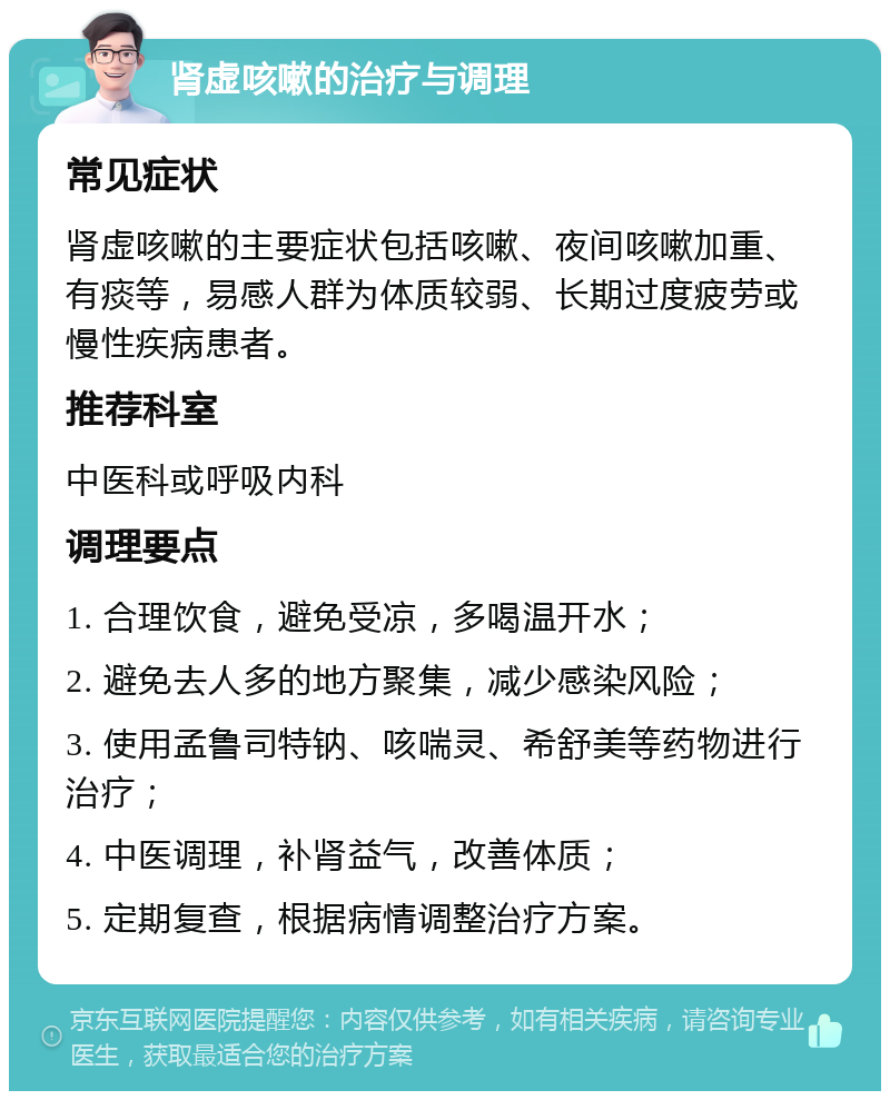 肾虚咳嗽的治疗与调理 常见症状 肾虚咳嗽的主要症状包括咳嗽、夜间咳嗽加重、有痰等，易感人群为体质较弱、长期过度疲劳或慢性疾病患者。 推荐科室 中医科或呼吸内科 调理要点 1. 合理饮食，避免受凉，多喝温开水； 2. 避免去人多的地方聚集，减少感染风险； 3. 使用孟鲁司特钠、咳喘灵、希舒美等药物进行治疗； 4. 中医调理，补肾益气，改善体质； 5. 定期复查，根据病情调整治疗方案。