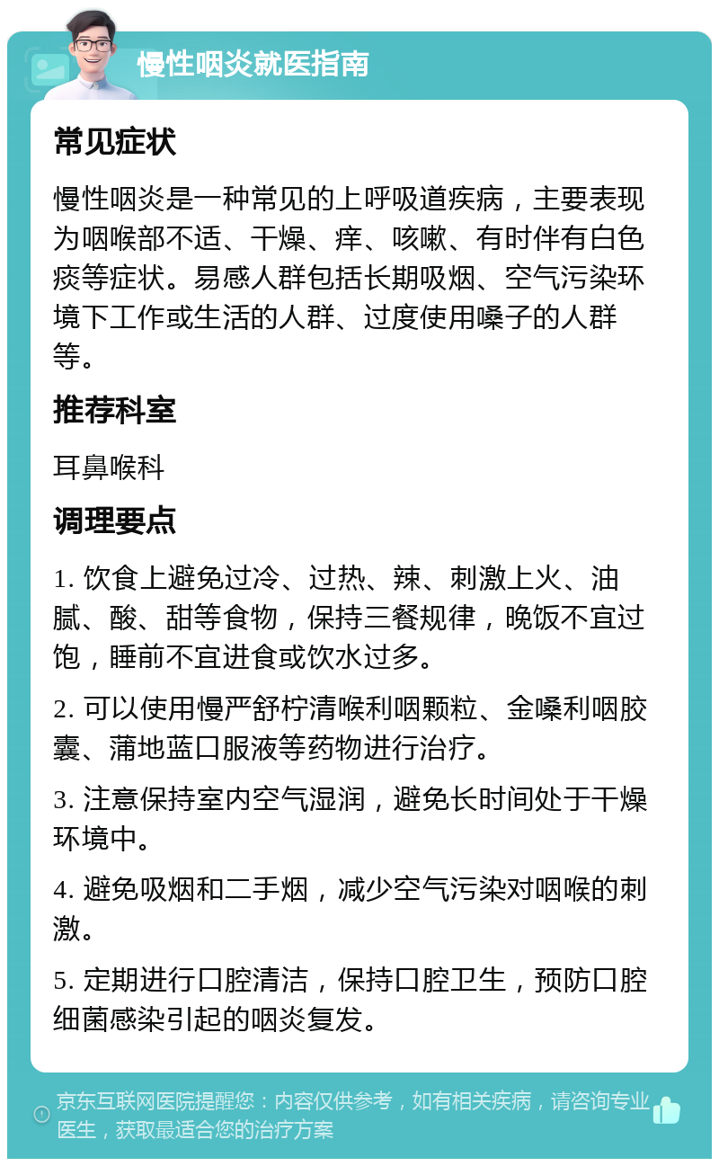 慢性咽炎就医指南 常见症状 慢性咽炎是一种常见的上呼吸道疾病，主要表现为咽喉部不适、干燥、痒、咳嗽、有时伴有白色痰等症状。易感人群包括长期吸烟、空气污染环境下工作或生活的人群、过度使用嗓子的人群等。 推荐科室 耳鼻喉科 调理要点 1. 饮食上避免过冷、过热、辣、刺激上火、油腻、酸、甜等食物，保持三餐规律，晚饭不宜过饱，睡前不宜进食或饮水过多。 2. 可以使用慢严舒柠清喉利咽颗粒、金嗓利咽胶囊、蒲地蓝口服液等药物进行治疗。 3. 注意保持室内空气湿润，避免长时间处于干燥环境中。 4. 避免吸烟和二手烟，减少空气污染对咽喉的刺激。 5. 定期进行口腔清洁，保持口腔卫生，预防口腔细菌感染引起的咽炎复发。