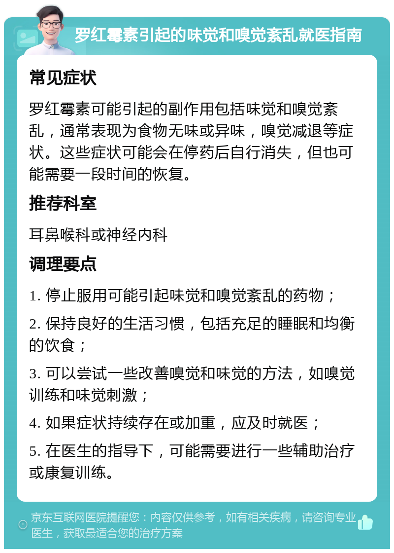 罗红霉素引起的味觉和嗅觉紊乱就医指南 常见症状 罗红霉素可能引起的副作用包括味觉和嗅觉紊乱，通常表现为食物无味或异味，嗅觉减退等症状。这些症状可能会在停药后自行消失，但也可能需要一段时间的恢复。 推荐科室 耳鼻喉科或神经内科 调理要点 1. 停止服用可能引起味觉和嗅觉紊乱的药物； 2. 保持良好的生活习惯，包括充足的睡眠和均衡的饮食； 3. 可以尝试一些改善嗅觉和味觉的方法，如嗅觉训练和味觉刺激； 4. 如果症状持续存在或加重，应及时就医； 5. 在医生的指导下，可能需要进行一些辅助治疗或康复训练。