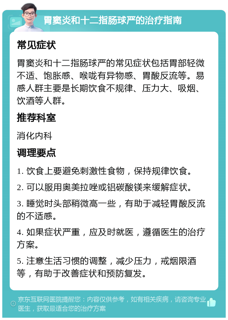 胃窦炎和十二指肠球严的治疗指南 常见症状 胃窦炎和十二指肠球严的常见症状包括胃部轻微不适、饱胀感、喉咙有异物感、胃酸反流等。易感人群主要是长期饮食不规律、压力大、吸烟、饮酒等人群。 推荐科室 消化内科 调理要点 1. 饮食上要避免刺激性食物，保持规律饮食。 2. 可以服用奥美拉唑或铝碳酸镁来缓解症状。 3. 睡觉时头部稍微高一些，有助于减轻胃酸反流的不适感。 4. 如果症状严重，应及时就医，遵循医生的治疗方案。 5. 注意生活习惯的调整，减少压力，戒烟限酒等，有助于改善症状和预防复发。