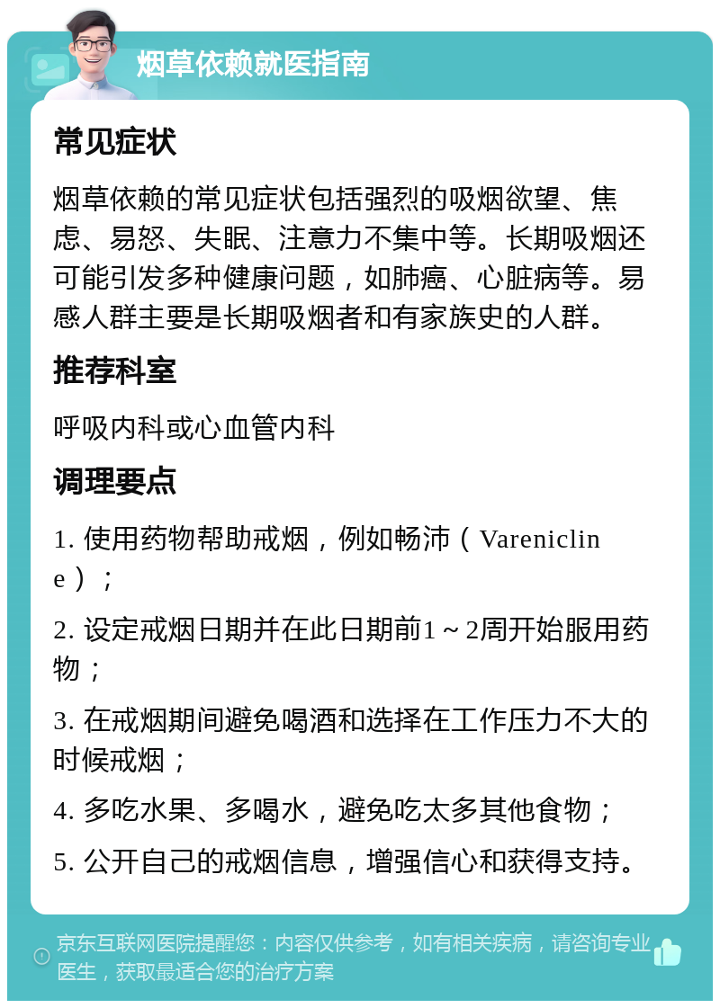 烟草依赖就医指南 常见症状 烟草依赖的常见症状包括强烈的吸烟欲望、焦虑、易怒、失眠、注意力不集中等。长期吸烟还可能引发多种健康问题，如肺癌、心脏病等。易感人群主要是长期吸烟者和有家族史的人群。 推荐科室 呼吸内科或心血管内科 调理要点 1. 使用药物帮助戒烟，例如畅沛（Varenicline）； 2. 设定戒烟日期并在此日期前1～2周开始服用药物； 3. 在戒烟期间避免喝酒和选择在工作压力不大的时候戒烟； 4. 多吃水果、多喝水，避免吃太多其他食物； 5. 公开自己的戒烟信息，增强信心和获得支持。