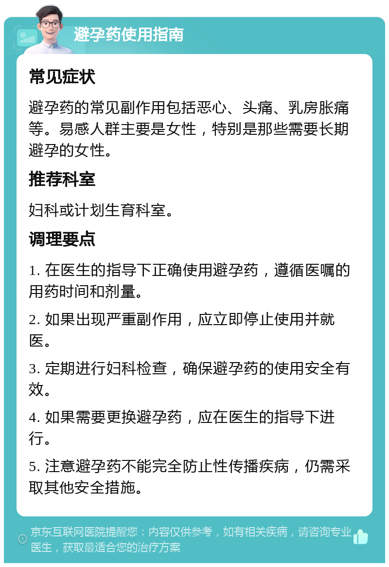 避孕药使用指南 常见症状 避孕药的常见副作用包括恶心、头痛、乳房胀痛等。易感人群主要是女性，特别是那些需要长期避孕的女性。 推荐科室 妇科或计划生育科室。 调理要点 1. 在医生的指导下正确使用避孕药，遵循医嘱的用药时间和剂量。 2. 如果出现严重副作用，应立即停止使用并就医。 3. 定期进行妇科检查，确保避孕药的使用安全有效。 4. 如果需要更换避孕药，应在医生的指导下进行。 5. 注意避孕药不能完全防止性传播疾病，仍需采取其他安全措施。