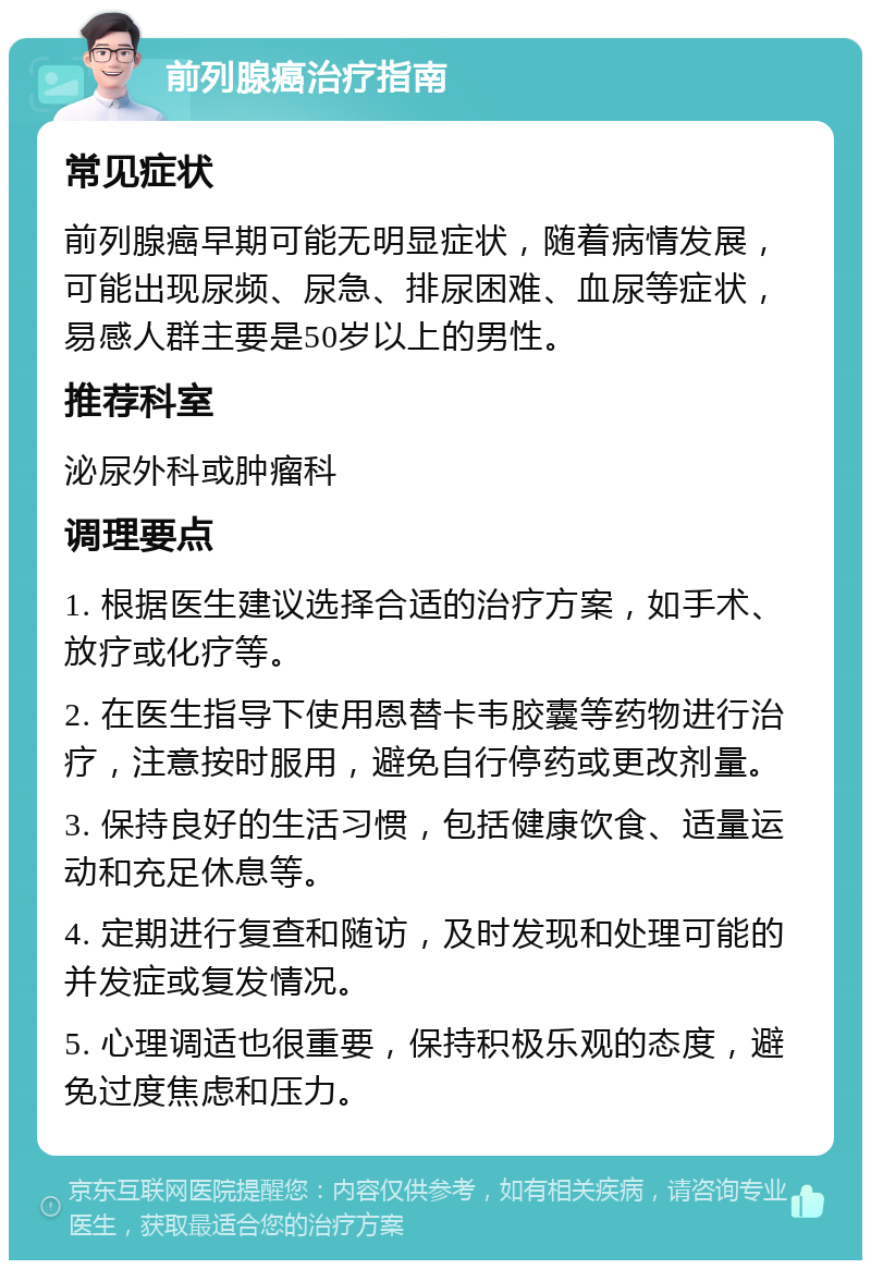 前列腺癌治疗指南 常见症状 前列腺癌早期可能无明显症状，随着病情发展，可能出现尿频、尿急、排尿困难、血尿等症状，易感人群主要是50岁以上的男性。 推荐科室 泌尿外科或肿瘤科 调理要点 1. 根据医生建议选择合适的治疗方案，如手术、放疗或化疗等。 2. 在医生指导下使用恩替卡韦胶囊等药物进行治疗，注意按时服用，避免自行停药或更改剂量。 3. 保持良好的生活习惯，包括健康饮食、适量运动和充足休息等。 4. 定期进行复查和随访，及时发现和处理可能的并发症或复发情况。 5. 心理调适也很重要，保持积极乐观的态度，避免过度焦虑和压力。