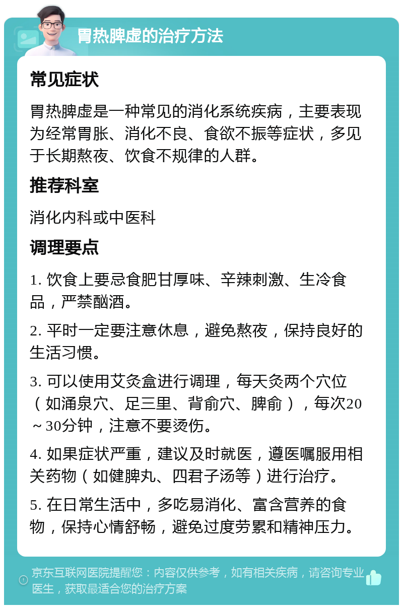 胃热脾虚的治疗方法 常见症状 胃热脾虚是一种常见的消化系统疾病，主要表现为经常胃胀、消化不良、食欲不振等症状，多见于长期熬夜、饮食不规律的人群。 推荐科室 消化内科或中医科 调理要点 1. 饮食上要忌食肥甘厚味、辛辣刺激、生冷食品，严禁酗酒。 2. 平时一定要注意休息，避免熬夜，保持良好的生活习惯。 3. 可以使用艾灸盒进行调理，每天灸两个穴位（如涌泉穴、足三里、背俞穴、脾俞），每次20～30分钟，注意不要烫伤。 4. 如果症状严重，建议及时就医，遵医嘱服用相关药物（如健脾丸、四君子汤等）进行治疗。 5. 在日常生活中，多吃易消化、富含营养的食物，保持心情舒畅，避免过度劳累和精神压力。