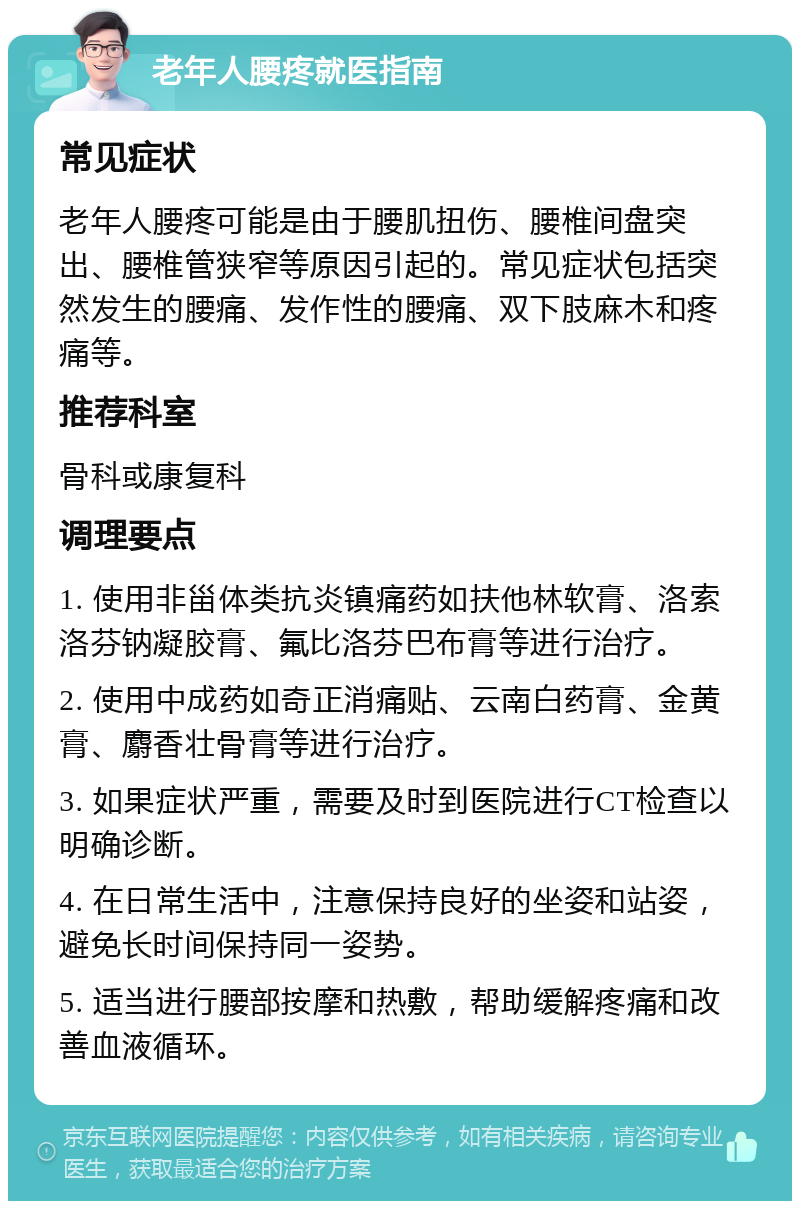 老年人腰疼就医指南 常见症状 老年人腰疼可能是由于腰肌扭伤、腰椎间盘突出、腰椎管狭窄等原因引起的。常见症状包括突然发生的腰痛、发作性的腰痛、双下肢麻木和疼痛等。 推荐科室 骨科或康复科 调理要点 1. 使用非甾体类抗炎镇痛药如扶他林软膏、洛索洛芬钠凝胶膏、氟比洛芬巴布膏等进行治疗。 2. 使用中成药如奇正消痛贴、云南白药膏、金黄膏、麝香壮骨膏等进行治疗。 3. 如果症状严重，需要及时到医院进行CT检查以明确诊断。 4. 在日常生活中，注意保持良好的坐姿和站姿，避免长时间保持同一姿势。 5. 适当进行腰部按摩和热敷，帮助缓解疼痛和改善血液循环。