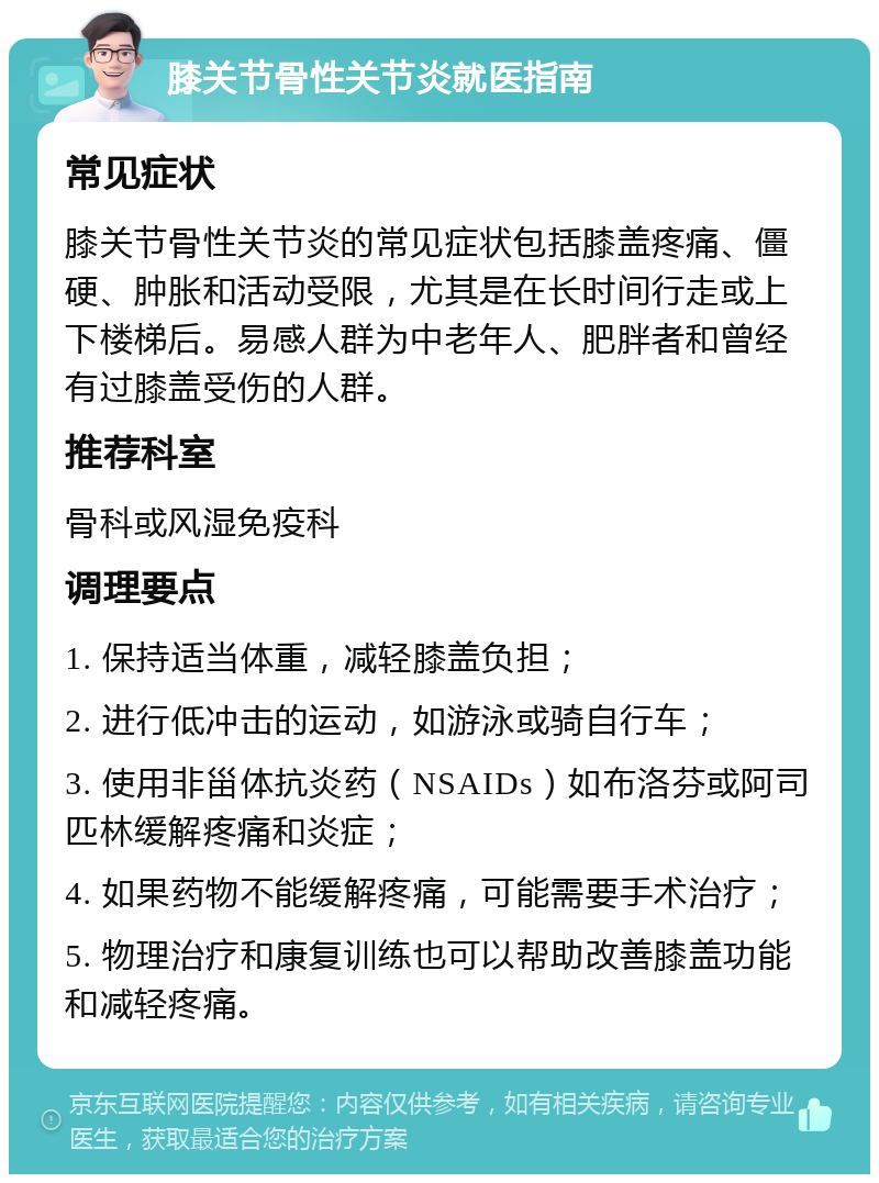 膝关节骨性关节炎就医指南 常见症状 膝关节骨性关节炎的常见症状包括膝盖疼痛、僵硬、肿胀和活动受限，尤其是在长时间行走或上下楼梯后。易感人群为中老年人、肥胖者和曾经有过膝盖受伤的人群。 推荐科室 骨科或风湿免疫科 调理要点 1. 保持适当体重，减轻膝盖负担； 2. 进行低冲击的运动，如游泳或骑自行车； 3. 使用非甾体抗炎药（NSAIDs）如布洛芬或阿司匹林缓解疼痛和炎症； 4. 如果药物不能缓解疼痛，可能需要手术治疗； 5. 物理治疗和康复训练也可以帮助改善膝盖功能和减轻疼痛。