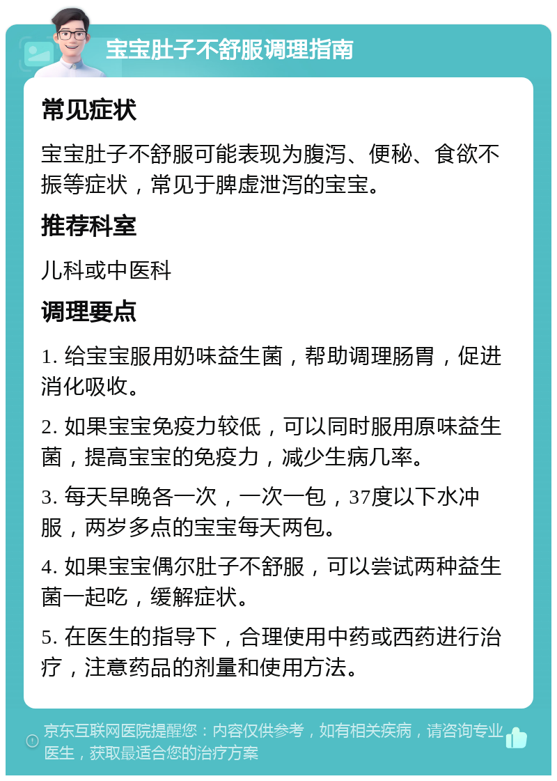 宝宝肚子不舒服调理指南 常见症状 宝宝肚子不舒服可能表现为腹泻、便秘、食欲不振等症状，常见于脾虚泄泻的宝宝。 推荐科室 儿科或中医科 调理要点 1. 给宝宝服用奶味益生菌，帮助调理肠胃，促进消化吸收。 2. 如果宝宝免疫力较低，可以同时服用原味益生菌，提高宝宝的免疫力，减少生病几率。 3. 每天早晚各一次，一次一包，37度以下水冲服，两岁多点的宝宝每天两包。 4. 如果宝宝偶尔肚子不舒服，可以尝试两种益生菌一起吃，缓解症状。 5. 在医生的指导下，合理使用中药或西药进行治疗，注意药品的剂量和使用方法。