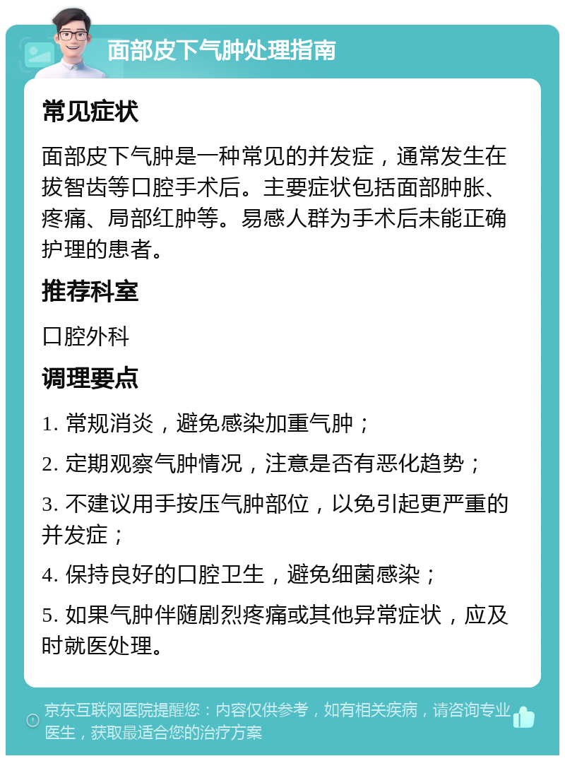 面部皮下气肿处理指南 常见症状 面部皮下气肿是一种常见的并发症，通常发生在拔智齿等口腔手术后。主要症状包括面部肿胀、疼痛、局部红肿等。易感人群为手术后未能正确护理的患者。 推荐科室 口腔外科 调理要点 1. 常规消炎，避免感染加重气肿； 2. 定期观察气肿情况，注意是否有恶化趋势； 3. 不建议用手按压气肿部位，以免引起更严重的并发症； 4. 保持良好的口腔卫生，避免细菌感染； 5. 如果气肿伴随剧烈疼痛或其他异常症状，应及时就医处理。