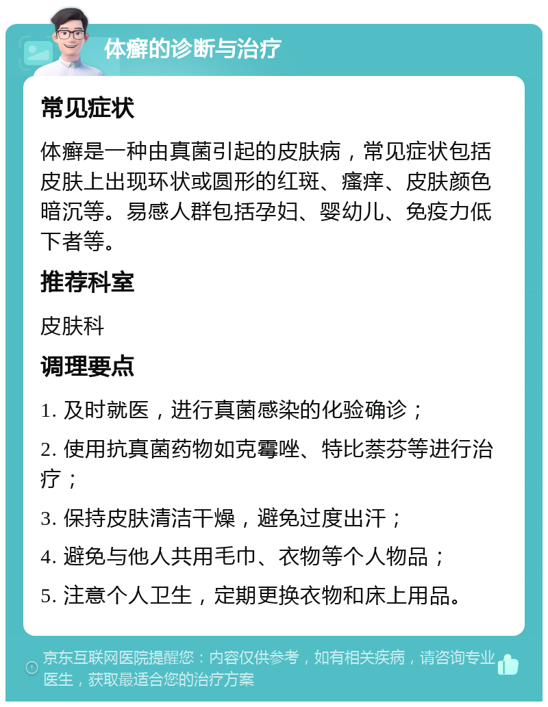 体癣的诊断与治疗 常见症状 体癣是一种由真菌引起的皮肤病，常见症状包括皮肤上出现环状或圆形的红斑、瘙痒、皮肤颜色暗沉等。易感人群包括孕妇、婴幼儿、免疫力低下者等。 推荐科室 皮肤科 调理要点 1. 及时就医，进行真菌感染的化验确诊； 2. 使用抗真菌药物如克霉唑、特比萘芬等进行治疗； 3. 保持皮肤清洁干燥，避免过度出汗； 4. 避免与他人共用毛巾、衣物等个人物品； 5. 注意个人卫生，定期更换衣物和床上用品。