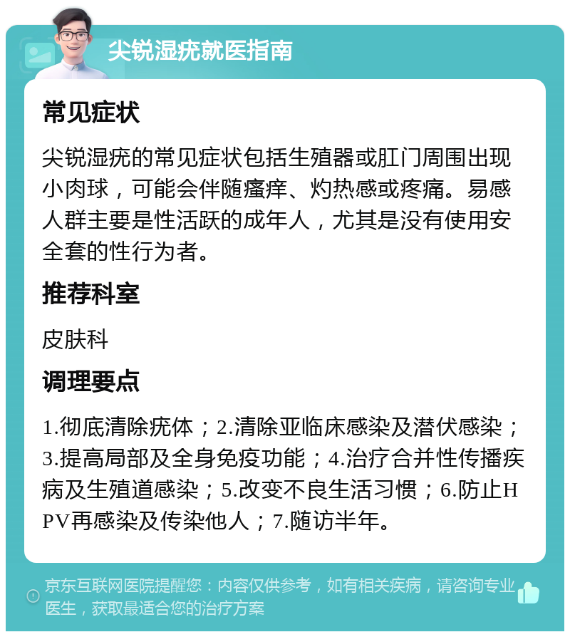 尖锐湿疣就医指南 常见症状 尖锐湿疣的常见症状包括生殖器或肛门周围出现小肉球，可能会伴随瘙痒、灼热感或疼痛。易感人群主要是性活跃的成年人，尤其是没有使用安全套的性行为者。 推荐科室 皮肤科 调理要点 1.彻底清除疣体；2.清除亚临床感染及潜伏感染；3.提高局部及全身免疫功能；4.治疗合并性传播疾病及生殖道感染；5.改变不良生活习惯；6.防止HPV再感染及传染他人；7.随访半年。