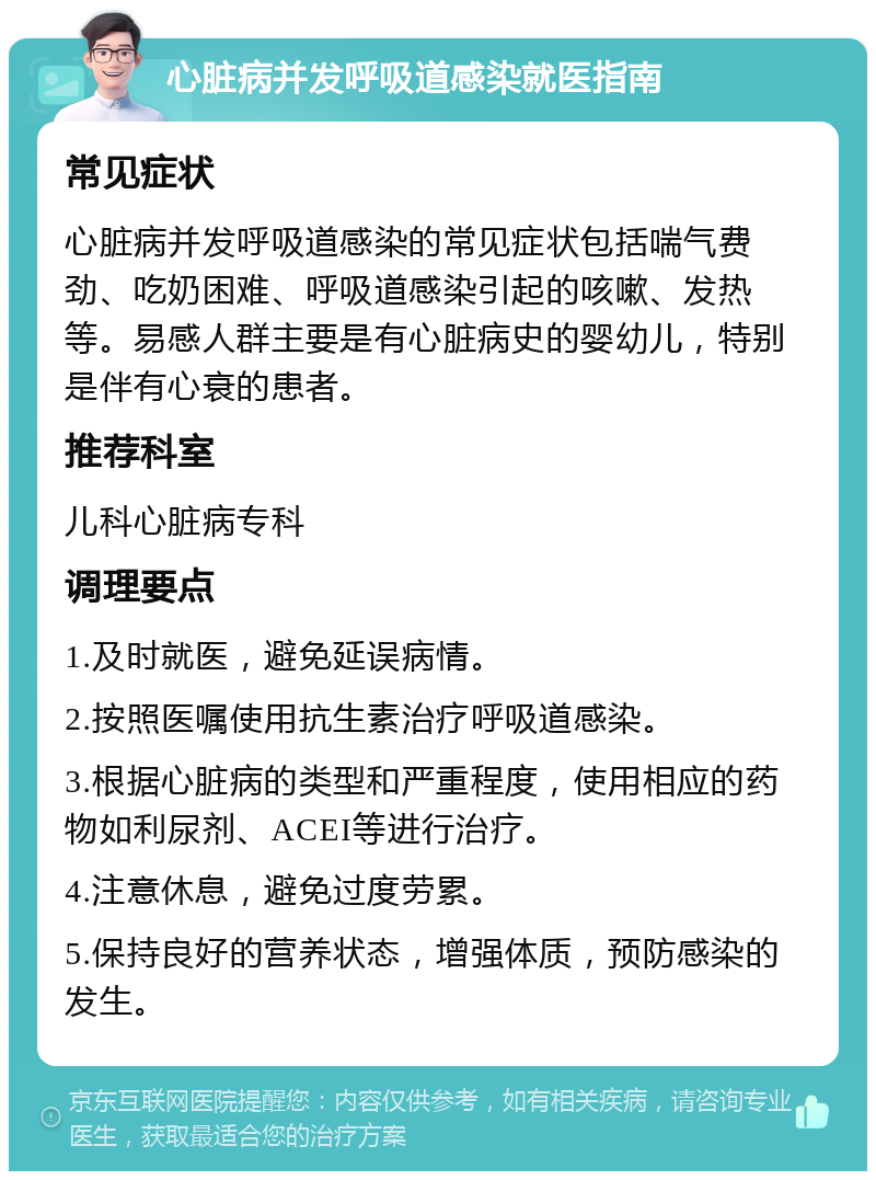 心脏病并发呼吸道感染就医指南 常见症状 心脏病并发呼吸道感染的常见症状包括喘气费劲、吃奶困难、呼吸道感染引起的咳嗽、发热等。易感人群主要是有心脏病史的婴幼儿，特别是伴有心衰的患者。 推荐科室 儿科心脏病专科 调理要点 1.及时就医，避免延误病情。 2.按照医嘱使用抗生素治疗呼吸道感染。 3.根据心脏病的类型和严重程度，使用相应的药物如利尿剂、ACEI等进行治疗。 4.注意休息，避免过度劳累。 5.保持良好的营养状态，增强体质，预防感染的发生。