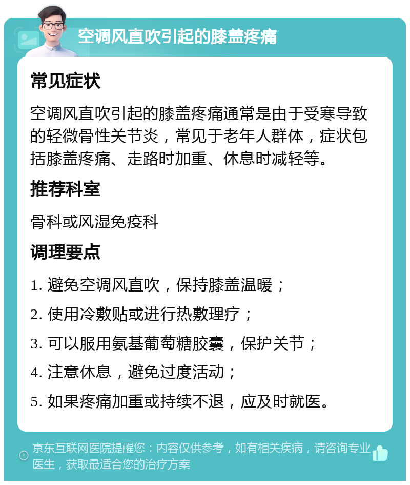 空调风直吹引起的膝盖疼痛 常见症状 空调风直吹引起的膝盖疼痛通常是由于受寒导致的轻微骨性关节炎，常见于老年人群体，症状包括膝盖疼痛、走路时加重、休息时减轻等。 推荐科室 骨科或风湿免疫科 调理要点 1. 避免空调风直吹，保持膝盖温暖； 2. 使用冷敷贴或进行热敷理疗； 3. 可以服用氨基葡萄糖胶囊，保护关节； 4. 注意休息，避免过度活动； 5. 如果疼痛加重或持续不退，应及时就医。