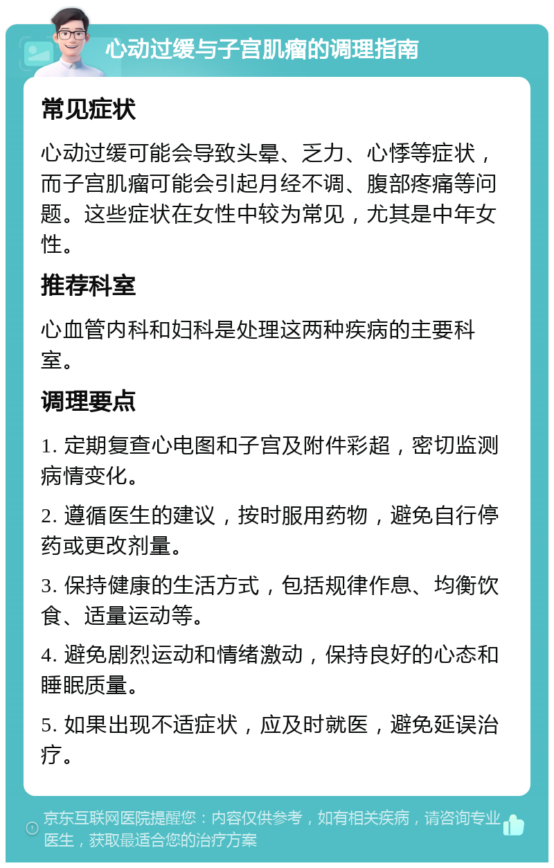 心动过缓与子宫肌瘤的调理指南 常见症状 心动过缓可能会导致头晕、乏力、心悸等症状，而子宫肌瘤可能会引起月经不调、腹部疼痛等问题。这些症状在女性中较为常见，尤其是中年女性。 推荐科室 心血管内科和妇科是处理这两种疾病的主要科室。 调理要点 1. 定期复查心电图和子宫及附件彩超，密切监测病情变化。 2. 遵循医生的建议，按时服用药物，避免自行停药或更改剂量。 3. 保持健康的生活方式，包括规律作息、均衡饮食、适量运动等。 4. 避免剧烈运动和情绪激动，保持良好的心态和睡眠质量。 5. 如果出现不适症状，应及时就医，避免延误治疗。