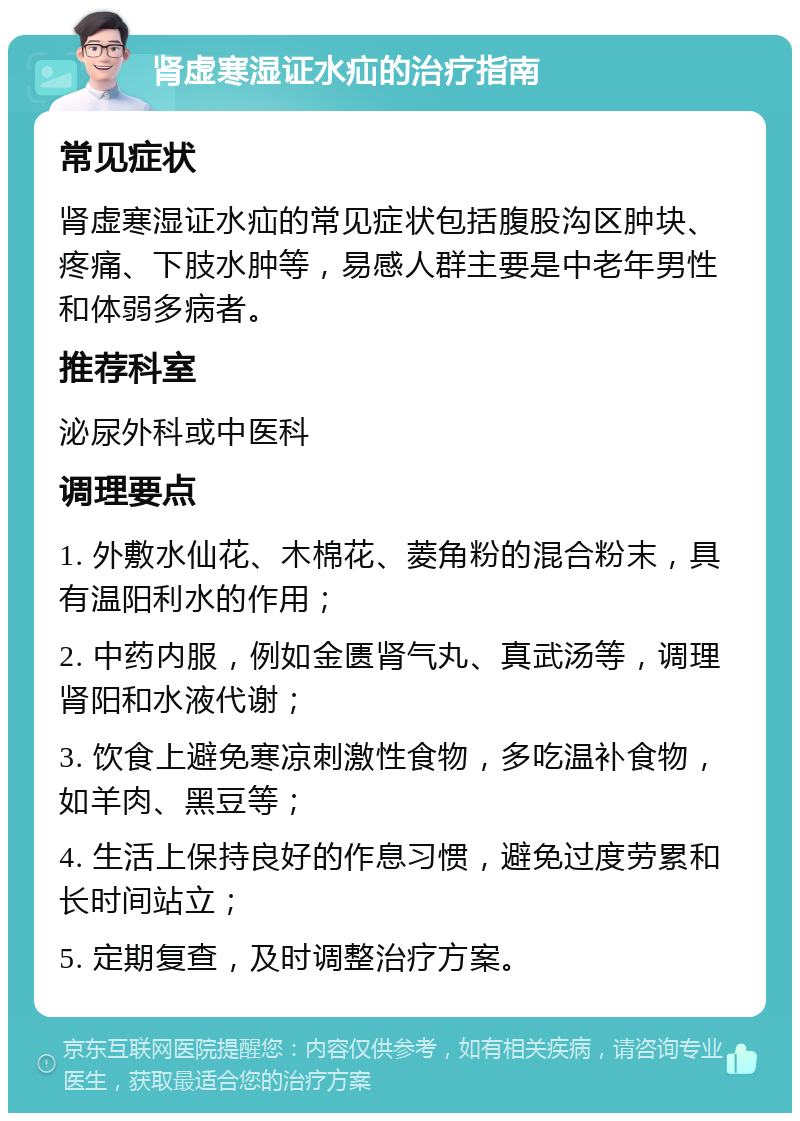 肾虚寒湿证水疝的治疗指南 常见症状 肾虚寒湿证水疝的常见症状包括腹股沟区肿块、疼痛、下肢水肿等，易感人群主要是中老年男性和体弱多病者。 推荐科室 泌尿外科或中医科 调理要点 1. 外敷水仙花、木棉花、菱角粉的混合粉末，具有温阳利水的作用； 2. 中药内服，例如金匮肾气丸、真武汤等，调理肾阳和水液代谢； 3. 饮食上避免寒凉刺激性食物，多吃温补食物，如羊肉、黑豆等； 4. 生活上保持良好的作息习惯，避免过度劳累和长时间站立； 5. 定期复查，及时调整治疗方案。