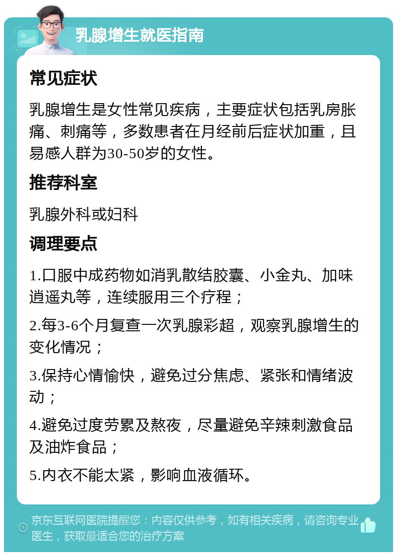 乳腺增生就医指南 常见症状 乳腺增生是女性常见疾病，主要症状包括乳房胀痛、刺痛等，多数患者在月经前后症状加重，且易感人群为30-50岁的女性。 推荐科室 乳腺外科或妇科 调理要点 1.口服中成药物如消乳散结胶囊、小金丸、加味逍遥丸等，连续服用三个疗程； 2.每3-6个月复查一次乳腺彩超，观察乳腺增生的变化情况； 3.保持心情愉快，避免过分焦虑、紧张和情绪波动； 4.避免过度劳累及熬夜，尽量避免辛辣刺激食品及油炸食品； 5.内衣不能太紧，影响血液循环。