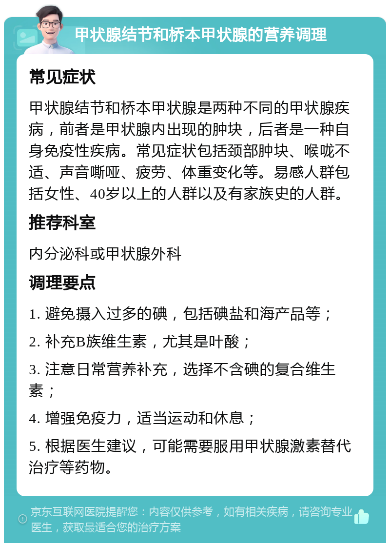 甲状腺结节和桥本甲状腺的营养调理 常见症状 甲状腺结节和桥本甲状腺是两种不同的甲状腺疾病，前者是甲状腺内出现的肿块，后者是一种自身免疫性疾病。常见症状包括颈部肿块、喉咙不适、声音嘶哑、疲劳、体重变化等。易感人群包括女性、40岁以上的人群以及有家族史的人群。 推荐科室 内分泌科或甲状腺外科 调理要点 1. 避免摄入过多的碘，包括碘盐和海产品等； 2. 补充B族维生素，尤其是叶酸； 3. 注意日常营养补充，选择不含碘的复合维生素； 4. 增强免疫力，适当运动和休息； 5. 根据医生建议，可能需要服用甲状腺激素替代治疗等药物。