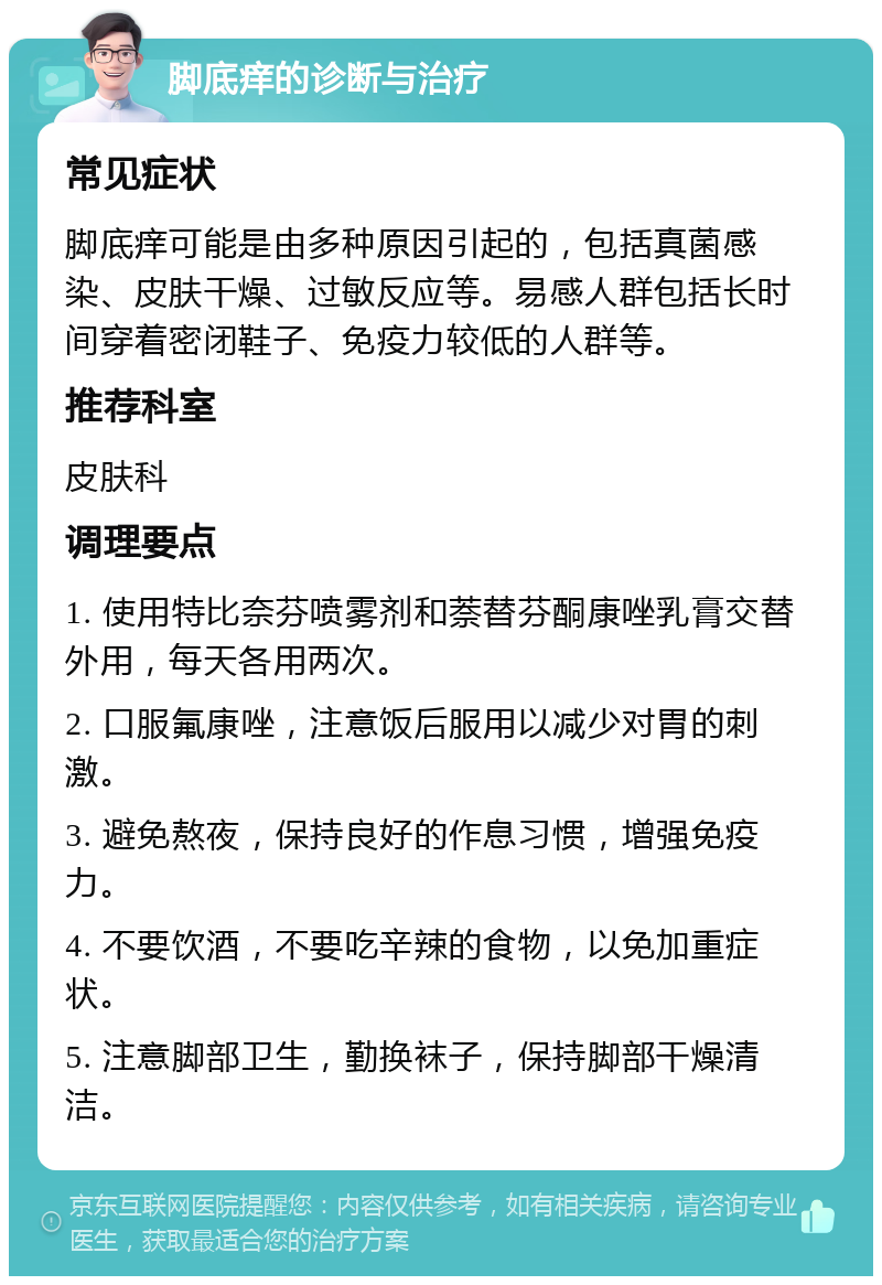 脚底痒的诊断与治疗 常见症状 脚底痒可能是由多种原因引起的，包括真菌感染、皮肤干燥、过敏反应等。易感人群包括长时间穿着密闭鞋子、免疫力较低的人群等。 推荐科室 皮肤科 调理要点 1. 使用特比奈芬喷雾剂和萘替芬酮康唑乳膏交替外用，每天各用两次。 2. 口服氟康唑，注意饭后服用以减少对胃的刺激。 3. 避免熬夜，保持良好的作息习惯，增强免疫力。 4. 不要饮酒，不要吃辛辣的食物，以免加重症状。 5. 注意脚部卫生，勤换袜子，保持脚部干燥清洁。