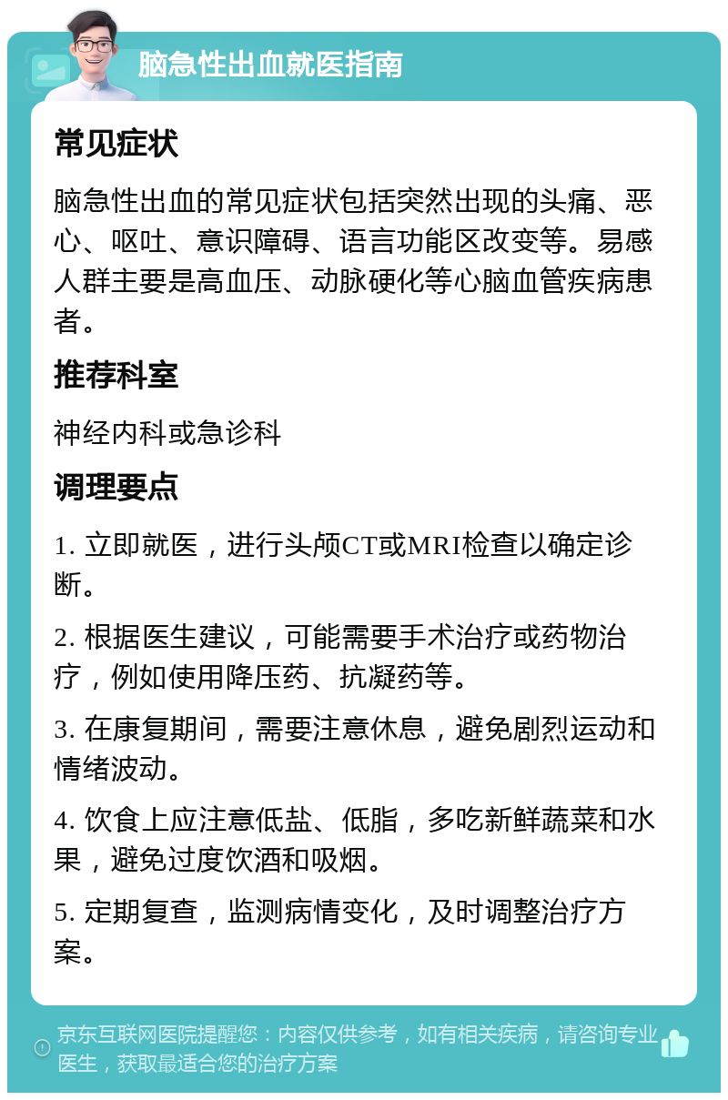 脑急性出血就医指南 常见症状 脑急性出血的常见症状包括突然出现的头痛、恶心、呕吐、意识障碍、语言功能区改变等。易感人群主要是高血压、动脉硬化等心脑血管疾病患者。 推荐科室 神经内科或急诊科 调理要点 1. 立即就医，进行头颅CT或MRI检查以确定诊断。 2. 根据医生建议，可能需要手术治疗或药物治疗，例如使用降压药、抗凝药等。 3. 在康复期间，需要注意休息，避免剧烈运动和情绪波动。 4. 饮食上应注意低盐、低脂，多吃新鲜蔬菜和水果，避免过度饮酒和吸烟。 5. 定期复查，监测病情变化，及时调整治疗方案。