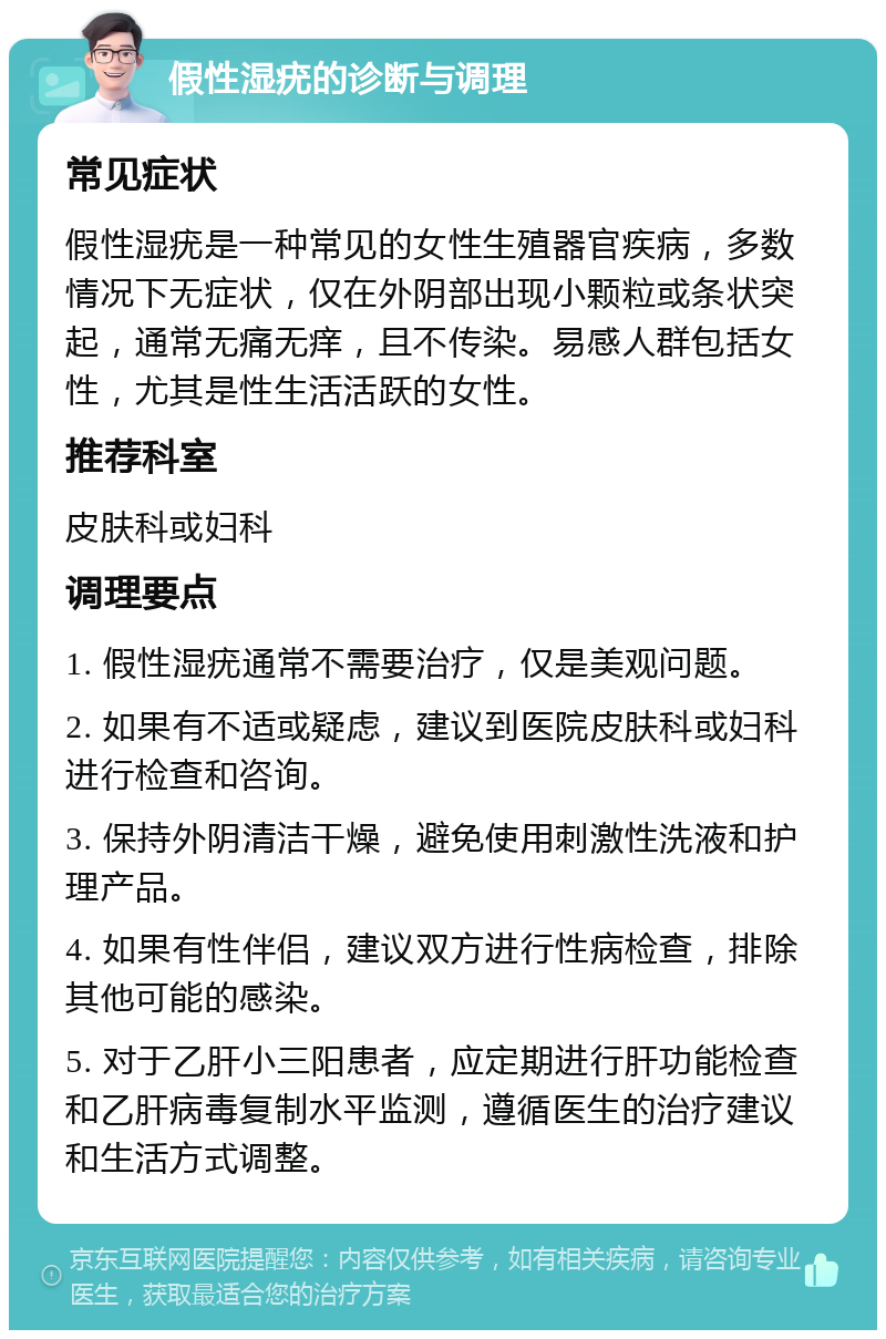 假性湿疣的诊断与调理 常见症状 假性湿疣是一种常见的女性生殖器官疾病，多数情况下无症状，仅在外阴部出现小颗粒或条状突起，通常无痛无痒，且不传染。易感人群包括女性，尤其是性生活活跃的女性。 推荐科室 皮肤科或妇科 调理要点 1. 假性湿疣通常不需要治疗，仅是美观问题。 2. 如果有不适或疑虑，建议到医院皮肤科或妇科进行检查和咨询。 3. 保持外阴清洁干燥，避免使用刺激性洗液和护理产品。 4. 如果有性伴侣，建议双方进行性病检查，排除其他可能的感染。 5. 对于乙肝小三阳患者，应定期进行肝功能检查和乙肝病毒复制水平监测，遵循医生的治疗建议和生活方式调整。