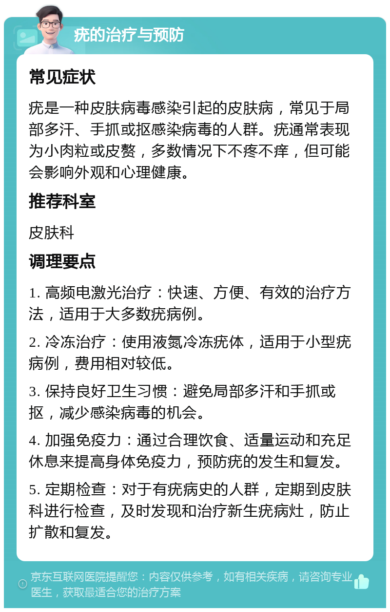 疣的治疗与预防 常见症状 疣是一种皮肤病毒感染引起的皮肤病，常见于局部多汗、手抓或抠感染病毒的人群。疣通常表现为小肉粒或皮赘，多数情况下不疼不痒，但可能会影响外观和心理健康。 推荐科室 皮肤科 调理要点 1. 高频电激光治疗：快速、方便、有效的治疗方法，适用于大多数疣病例。 2. 冷冻治疗：使用液氮冷冻疣体，适用于小型疣病例，费用相对较低。 3. 保持良好卫生习惯：避免局部多汗和手抓或抠，减少感染病毒的机会。 4. 加强免疫力：通过合理饮食、适量运动和充足休息来提高身体免疫力，预防疣的发生和复发。 5. 定期检查：对于有疣病史的人群，定期到皮肤科进行检查，及时发现和治疗新生疣病灶，防止扩散和复发。