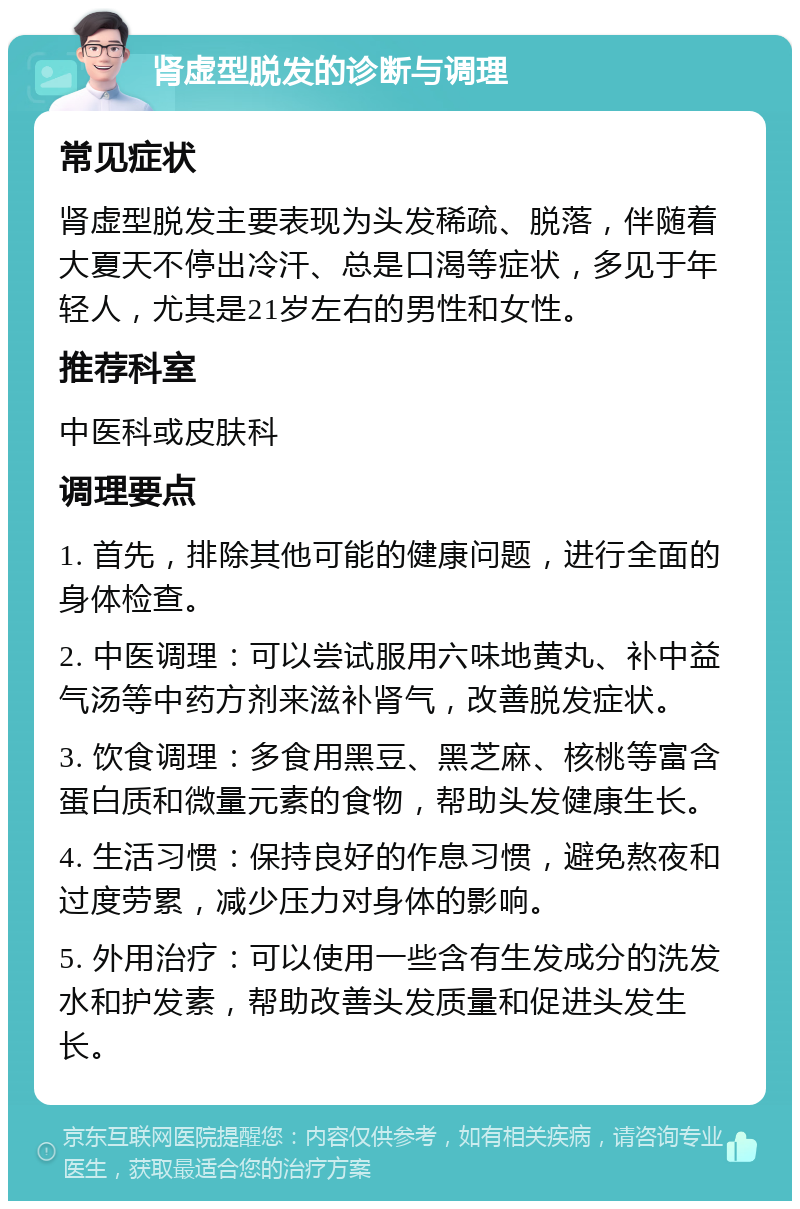 肾虚型脱发的诊断与调理 常见症状 肾虚型脱发主要表现为头发稀疏、脱落，伴随着大夏天不停出冷汗、总是口渴等症状，多见于年轻人，尤其是21岁左右的男性和女性。 推荐科室 中医科或皮肤科 调理要点 1. 首先，排除其他可能的健康问题，进行全面的身体检查。 2. 中医调理：可以尝试服用六味地黄丸、补中益气汤等中药方剂来滋补肾气，改善脱发症状。 3. 饮食调理：多食用黑豆、黑芝麻、核桃等富含蛋白质和微量元素的食物，帮助头发健康生长。 4. 生活习惯：保持良好的作息习惯，避免熬夜和过度劳累，减少压力对身体的影响。 5. 外用治疗：可以使用一些含有生发成分的洗发水和护发素，帮助改善头发质量和促进头发生长。