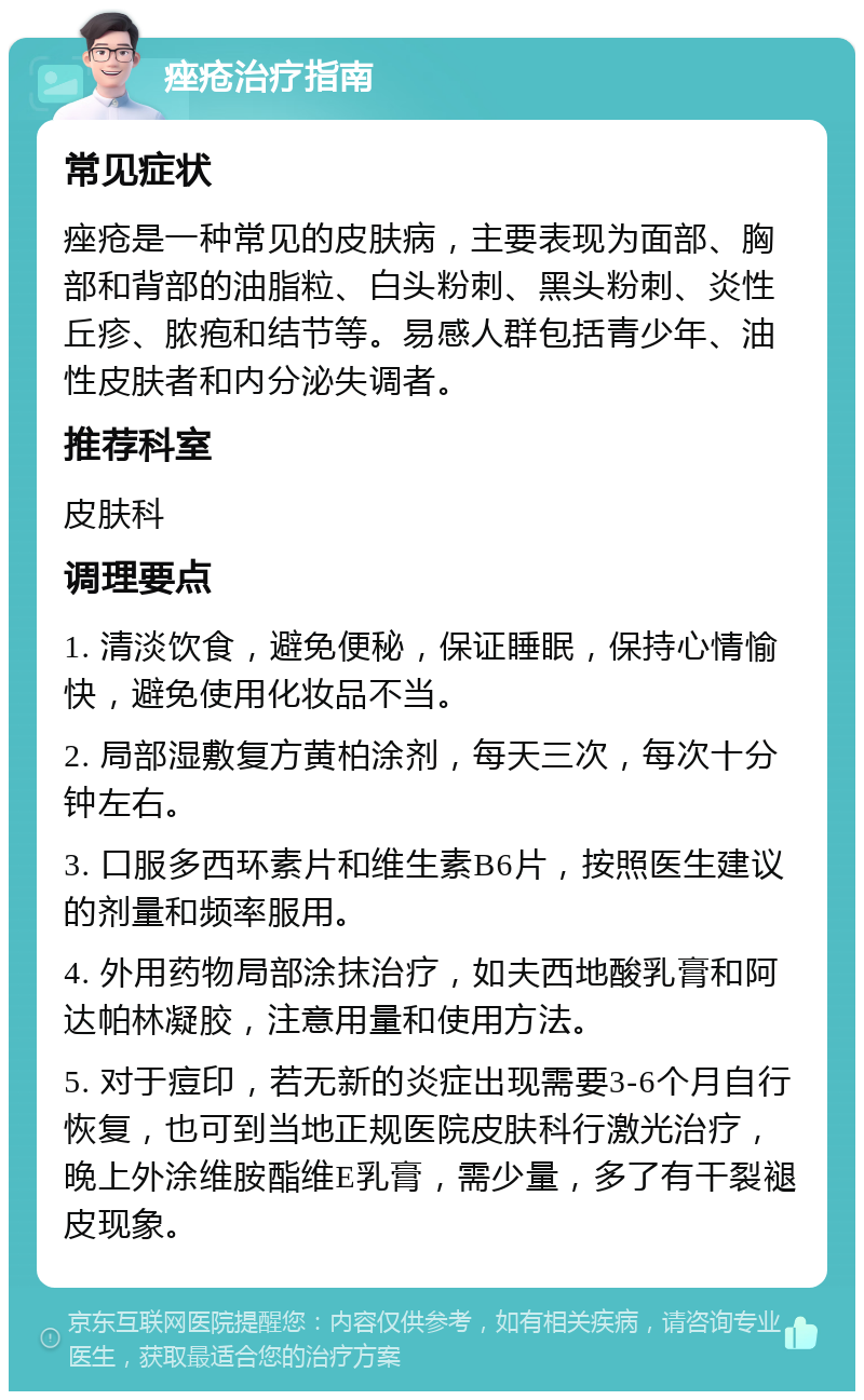 痤疮治疗指南 常见症状 痤疮是一种常见的皮肤病，主要表现为面部、胸部和背部的油脂粒、白头粉刺、黑头粉刺、炎性丘疹、脓疱和结节等。易感人群包括青少年、油性皮肤者和内分泌失调者。 推荐科室 皮肤科 调理要点 1. 清淡饮食，避免便秘，保证睡眠，保持心情愉快，避免使用化妆品不当。 2. 局部湿敷复方黄柏涂剂，每天三次，每次十分钟左右。 3. 口服多西环素片和维生素B6片，按照医生建议的剂量和频率服用。 4. 外用药物局部涂抹治疗，如夫西地酸乳膏和阿达帕林凝胶，注意用量和使用方法。 5. 对于痘印，若无新的炎症出现需要3-6个月自行恢复，也可到当地正规医院皮肤科行激光治疗，晚上外涂维胺酯维E乳膏，需少量，多了有干裂褪皮现象。