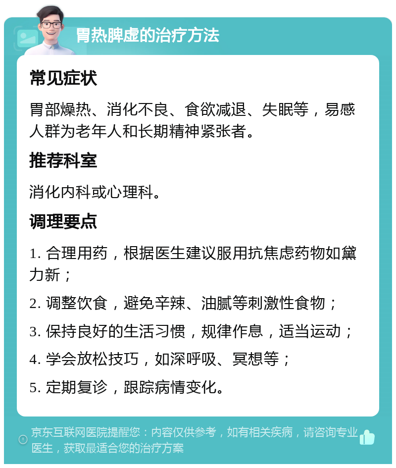 胃热脾虚的治疗方法 常见症状 胃部燥热、消化不良、食欲减退、失眠等，易感人群为老年人和长期精神紧张者。 推荐科室 消化内科或心理科。 调理要点 1. 合理用药，根据医生建议服用抗焦虑药物如黛力新； 2. 调整饮食，避免辛辣、油腻等刺激性食物； 3. 保持良好的生活习惯，规律作息，适当运动； 4. 学会放松技巧，如深呼吸、冥想等； 5. 定期复诊，跟踪病情变化。