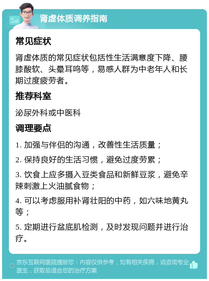 肾虚体质调养指南 常见症状 肾虚体质的常见症状包括性生活满意度下降、腰膝酸软、头晕耳鸣等，易感人群为中老年人和长期过度疲劳者。 推荐科室 泌尿外科或中医科 调理要点 1. 加强与伴侣的沟通，改善性生活质量； 2. 保持良好的生活习惯，避免过度劳累； 3. 饮食上应多摄入豆类食品和新鲜豆浆，避免辛辣刺激上火油腻食物； 4. 可以考虑服用补肾壮阳的中药，如六味地黄丸等； 5. 定期进行盆底肌检测，及时发现问题并进行治疗。