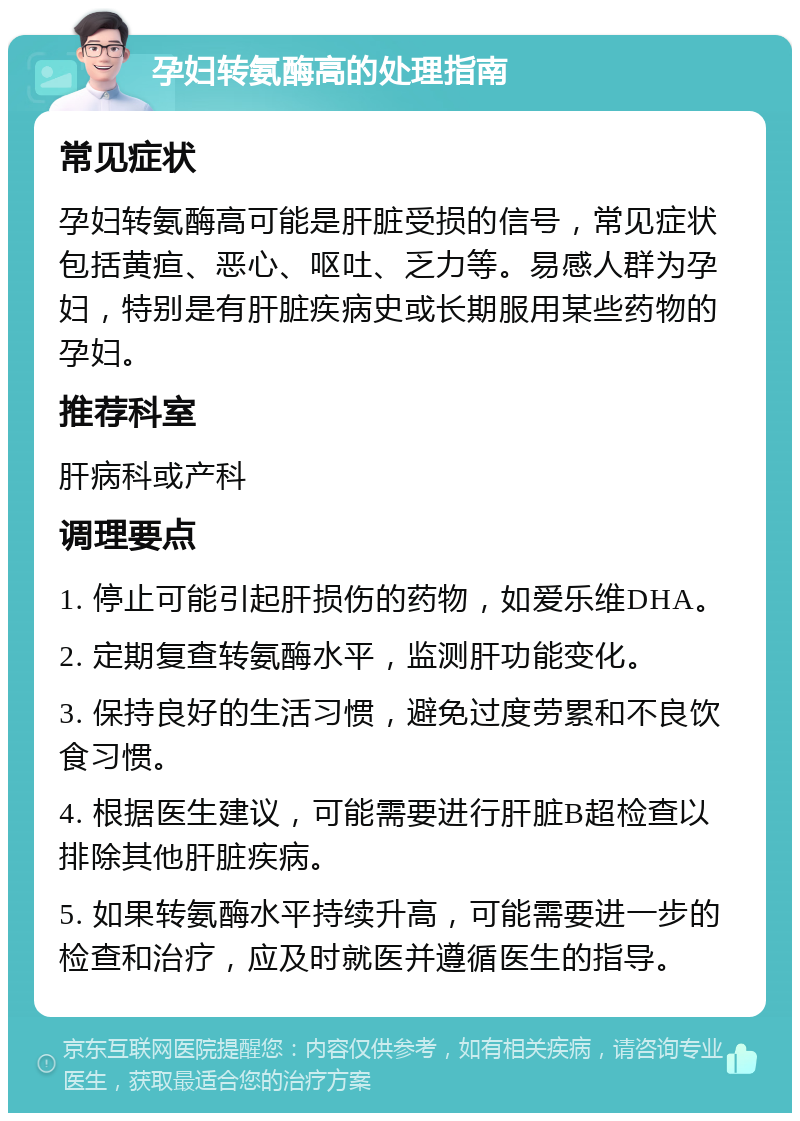 孕妇转氨酶高的处理指南 常见症状 孕妇转氨酶高可能是肝脏受损的信号，常见症状包括黄疸、恶心、呕吐、乏力等。易感人群为孕妇，特别是有肝脏疾病史或长期服用某些药物的孕妇。 推荐科室 肝病科或产科 调理要点 1. 停止可能引起肝损伤的药物，如爱乐维DHA。 2. 定期复查转氨酶水平，监测肝功能变化。 3. 保持良好的生活习惯，避免过度劳累和不良饮食习惯。 4. 根据医生建议，可能需要进行肝脏B超检查以排除其他肝脏疾病。 5. 如果转氨酶水平持续升高，可能需要进一步的检查和治疗，应及时就医并遵循医生的指导。