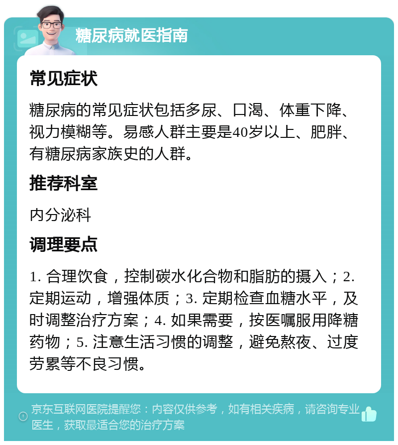 糖尿病就医指南 常见症状 糖尿病的常见症状包括多尿、口渴、体重下降、视力模糊等。易感人群主要是40岁以上、肥胖、有糖尿病家族史的人群。 推荐科室 内分泌科 调理要点 1. 合理饮食，控制碳水化合物和脂肪的摄入；2. 定期运动，增强体质；3. 定期检查血糖水平，及时调整治疗方案；4. 如果需要，按医嘱服用降糖药物；5. 注意生活习惯的调整，避免熬夜、过度劳累等不良习惯。