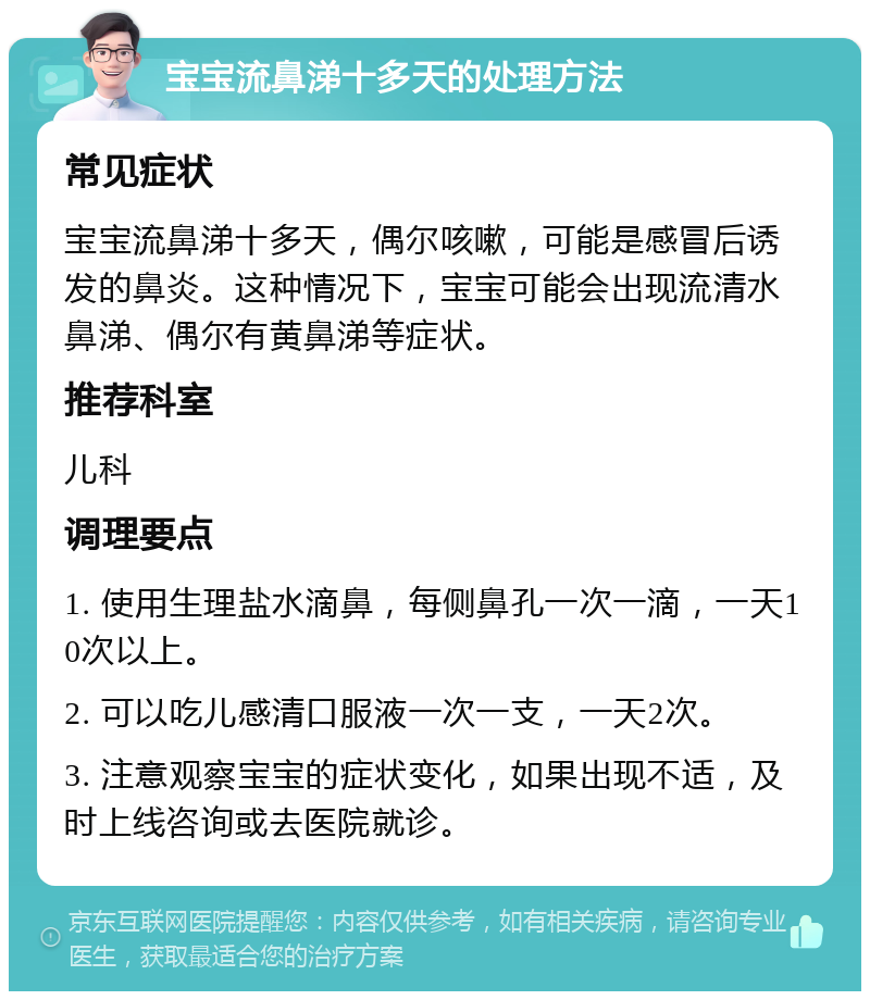 宝宝流鼻涕十多天的处理方法 常见症状 宝宝流鼻涕十多天，偶尔咳嗽，可能是感冒后诱发的鼻炎。这种情况下，宝宝可能会出现流清水鼻涕、偶尔有黄鼻涕等症状。 推荐科室 儿科 调理要点 1. 使用生理盐水滴鼻，每侧鼻孔一次一滴，一天10次以上。 2. 可以吃儿感清口服液一次一支，一天2次。 3. 注意观察宝宝的症状变化，如果出现不适，及时上线咨询或去医院就诊。