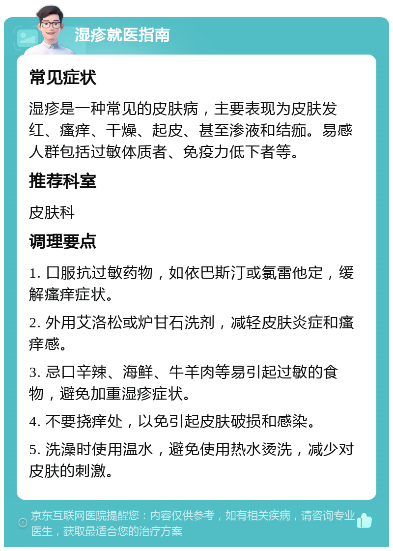 湿疹就医指南 常见症状 湿疹是一种常见的皮肤病，主要表现为皮肤发红、瘙痒、干燥、起皮、甚至渗液和结痂。易感人群包括过敏体质者、免疫力低下者等。 推荐科室 皮肤科 调理要点 1. 口服抗过敏药物，如依巴斯汀或氯雷他定，缓解瘙痒症状。 2. 外用艾洛松或炉甘石洗剂，减轻皮肤炎症和瘙痒感。 3. 忌口辛辣、海鲜、牛羊肉等易引起过敏的食物，避免加重湿疹症状。 4. 不要挠痒处，以免引起皮肤破损和感染。 5. 洗澡时使用温水，避免使用热水烫洗，减少对皮肤的刺激。