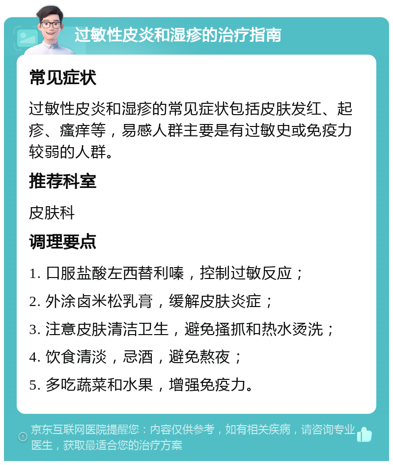 过敏性皮炎和湿疹的治疗指南 常见症状 过敏性皮炎和湿疹的常见症状包括皮肤发红、起疹、瘙痒等，易感人群主要是有过敏史或免疫力较弱的人群。 推荐科室 皮肤科 调理要点 1. 口服盐酸左西替利嗪，控制过敏反应； 2. 外涂卤米松乳膏，缓解皮肤炎症； 3. 注意皮肤清洁卫生，避免搔抓和热水烫洗； 4. 饮食清淡，忌酒，避免熬夜； 5. 多吃蔬菜和水果，增强免疫力。