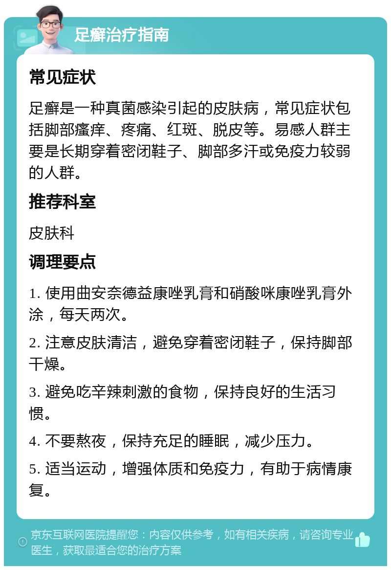 足癣治疗指南 常见症状 足癣是一种真菌感染引起的皮肤病，常见症状包括脚部瘙痒、疼痛、红斑、脱皮等。易感人群主要是长期穿着密闭鞋子、脚部多汗或免疫力较弱的人群。 推荐科室 皮肤科 调理要点 1. 使用曲安奈德益康唑乳膏和硝酸咪康唑乳膏外涂，每天两次。 2. 注意皮肤清洁，避免穿着密闭鞋子，保持脚部干燥。 3. 避免吃辛辣刺激的食物，保持良好的生活习惯。 4. 不要熬夜，保持充足的睡眠，减少压力。 5. 适当运动，增强体质和免疫力，有助于病情康复。