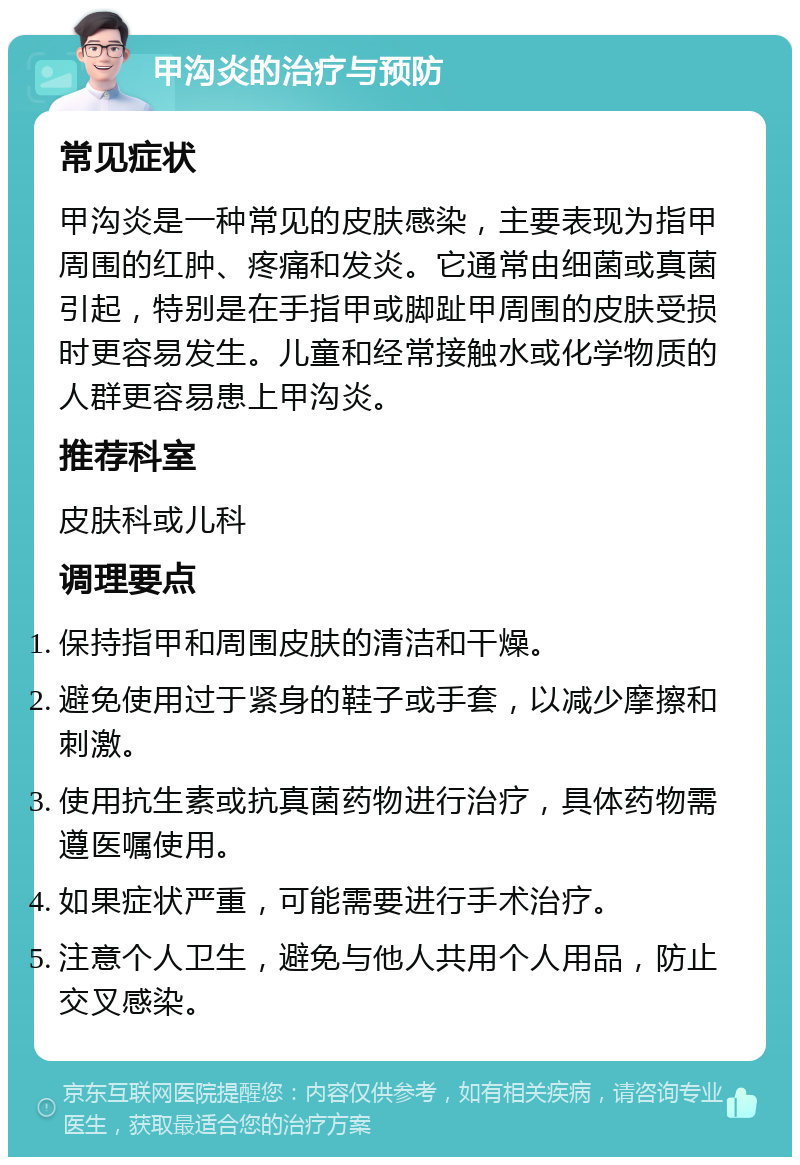 甲沟炎的治疗与预防 常见症状 甲沟炎是一种常见的皮肤感染，主要表现为指甲周围的红肿、疼痛和发炎。它通常由细菌或真菌引起，特别是在手指甲或脚趾甲周围的皮肤受损时更容易发生。儿童和经常接触水或化学物质的人群更容易患上甲沟炎。 推荐科室 皮肤科或儿科 调理要点 保持指甲和周围皮肤的清洁和干燥。 避免使用过于紧身的鞋子或手套，以减少摩擦和刺激。 使用抗生素或抗真菌药物进行治疗，具体药物需遵医嘱使用。 如果症状严重，可能需要进行手术治疗。 注意个人卫生，避免与他人共用个人用品，防止交叉感染。