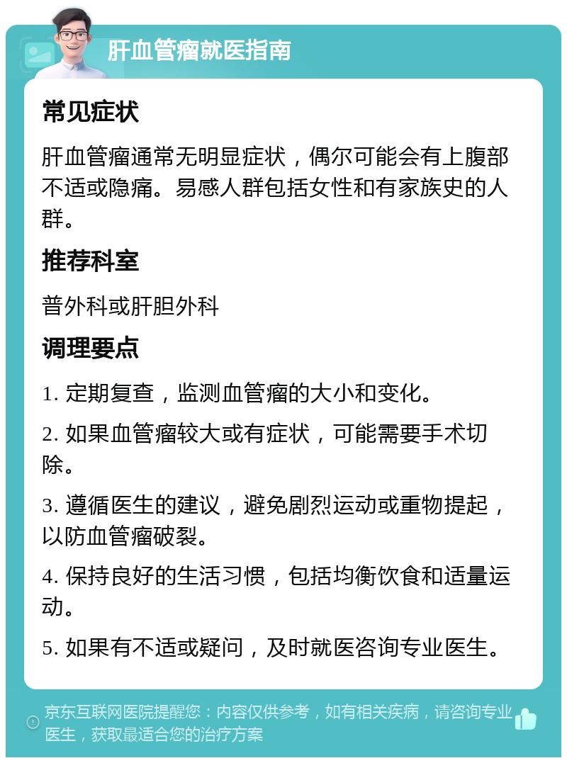 肝血管瘤就医指南 常见症状 肝血管瘤通常无明显症状，偶尔可能会有上腹部不适或隐痛。易感人群包括女性和有家族史的人群。 推荐科室 普外科或肝胆外科 调理要点 1. 定期复查，监测血管瘤的大小和变化。 2. 如果血管瘤较大或有症状，可能需要手术切除。 3. 遵循医生的建议，避免剧烈运动或重物提起，以防血管瘤破裂。 4. 保持良好的生活习惯，包括均衡饮食和适量运动。 5. 如果有不适或疑问，及时就医咨询专业医生。