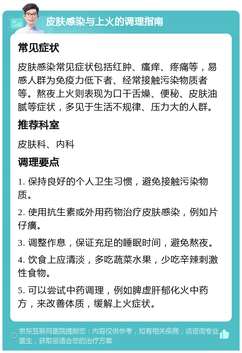 皮肤感染与上火的调理指南 常见症状 皮肤感染常见症状包括红肿、瘙痒、疼痛等，易感人群为免疫力低下者、经常接触污染物质者等。熬夜上火则表现为口干舌燥、便秘、皮肤油腻等症状，多见于生活不规律、压力大的人群。 推荐科室 皮肤科、内科 调理要点 1. 保持良好的个人卫生习惯，避免接触污染物质。 2. 使用抗生素或外用药物治疗皮肤感染，例如片仔癀。 3. 调整作息，保证充足的睡眠时间，避免熬夜。 4. 饮食上应清淡，多吃蔬菜水果，少吃辛辣刺激性食物。 5. 可以尝试中药调理，例如脾虚肝郁化火中药方，来改善体质，缓解上火症状。