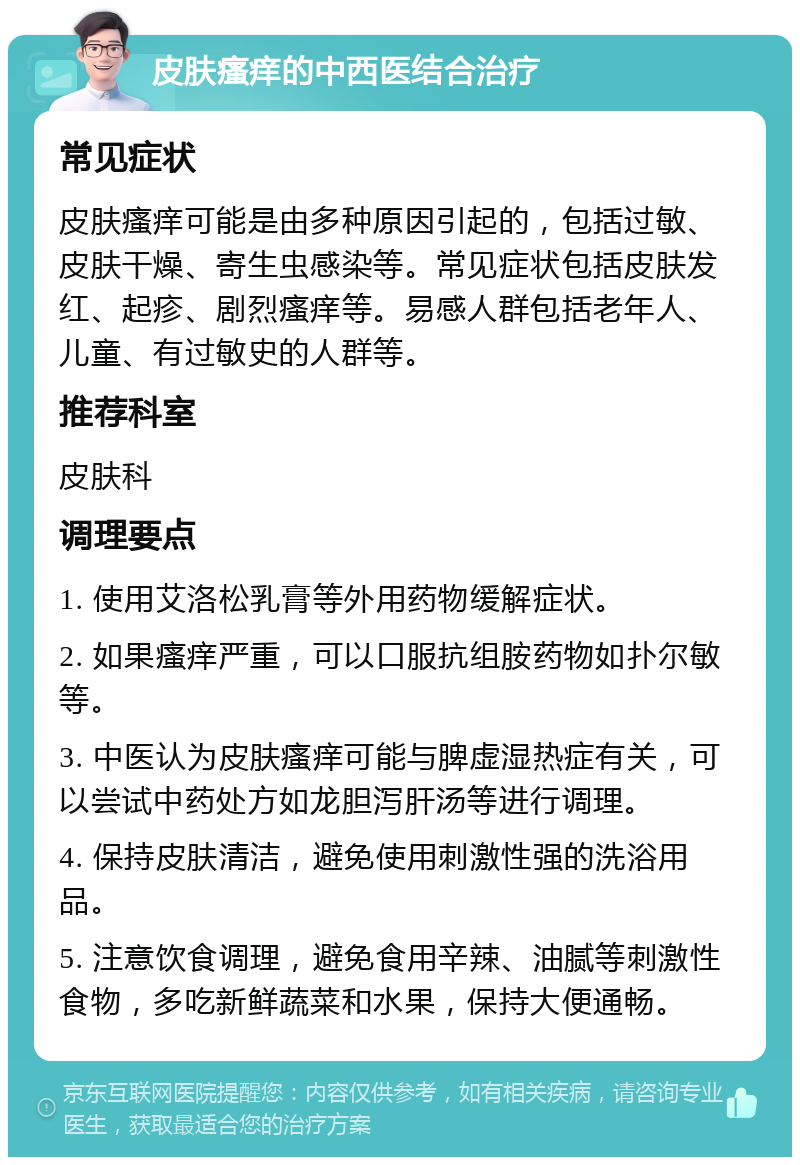 皮肤瘙痒的中西医结合治疗 常见症状 皮肤瘙痒可能是由多种原因引起的，包括过敏、皮肤干燥、寄生虫感染等。常见症状包括皮肤发红、起疹、剧烈瘙痒等。易感人群包括老年人、儿童、有过敏史的人群等。 推荐科室 皮肤科 调理要点 1. 使用艾洛松乳膏等外用药物缓解症状。 2. 如果瘙痒严重，可以口服抗组胺药物如扑尔敏等。 3. 中医认为皮肤瘙痒可能与脾虚湿热症有关，可以尝试中药处方如龙胆泻肝汤等进行调理。 4. 保持皮肤清洁，避免使用刺激性强的洗浴用品。 5. 注意饮食调理，避免食用辛辣、油腻等刺激性食物，多吃新鲜蔬菜和水果，保持大便通畅。