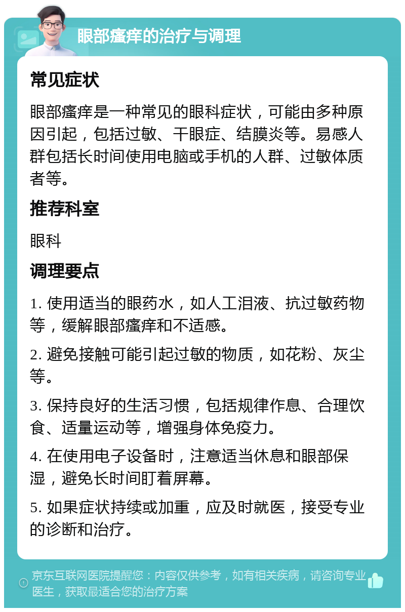 眼部瘙痒的治疗与调理 常见症状 眼部瘙痒是一种常见的眼科症状，可能由多种原因引起，包括过敏、干眼症、结膜炎等。易感人群包括长时间使用电脑或手机的人群、过敏体质者等。 推荐科室 眼科 调理要点 1. 使用适当的眼药水，如人工泪液、抗过敏药物等，缓解眼部瘙痒和不适感。 2. 避免接触可能引起过敏的物质，如花粉、灰尘等。 3. 保持良好的生活习惯，包括规律作息、合理饮食、适量运动等，增强身体免疫力。 4. 在使用电子设备时，注意适当休息和眼部保湿，避免长时间盯着屏幕。 5. 如果症状持续或加重，应及时就医，接受专业的诊断和治疗。