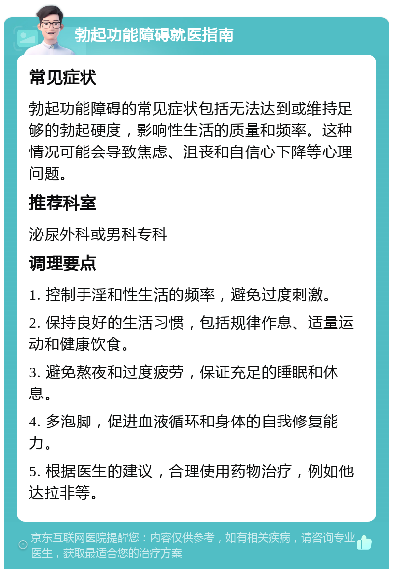 勃起功能障碍就医指南 常见症状 勃起功能障碍的常见症状包括无法达到或维持足够的勃起硬度，影响性生活的质量和频率。这种情况可能会导致焦虑、沮丧和自信心下降等心理问题。 推荐科室 泌尿外科或男科专科 调理要点 1. 控制手淫和性生活的频率，避免过度刺激。 2. 保持良好的生活习惯，包括规律作息、适量运动和健康饮食。 3. 避免熬夜和过度疲劳，保证充足的睡眠和休息。 4. 多泡脚，促进血液循环和身体的自我修复能力。 5. 根据医生的建议，合理使用药物治疗，例如他达拉非等。