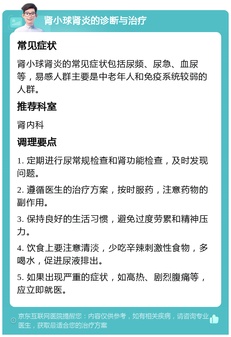 肾小球肾炎的诊断与治疗 常见症状 肾小球肾炎的常见症状包括尿频、尿急、血尿等，易感人群主要是中老年人和免疫系统较弱的人群。 推荐科室 肾内科 调理要点 1. 定期进行尿常规检查和肾功能检查，及时发现问题。 2. 遵循医生的治疗方案，按时服药，注意药物的副作用。 3. 保持良好的生活习惯，避免过度劳累和精神压力。 4. 饮食上要注意清淡，少吃辛辣刺激性食物，多喝水，促进尿液排出。 5. 如果出现严重的症状，如高热、剧烈腹痛等，应立即就医。