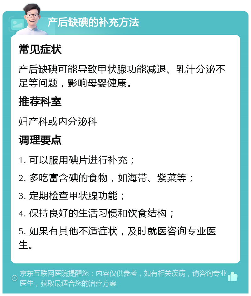 产后缺碘的补充方法 常见症状 产后缺碘可能导致甲状腺功能减退、乳汁分泌不足等问题，影响母婴健康。 推荐科室 妇产科或内分泌科 调理要点 1. 可以服用碘片进行补充； 2. 多吃富含碘的食物，如海带、紫菜等； 3. 定期检查甲状腺功能； 4. 保持良好的生活习惯和饮食结构； 5. 如果有其他不适症状，及时就医咨询专业医生。