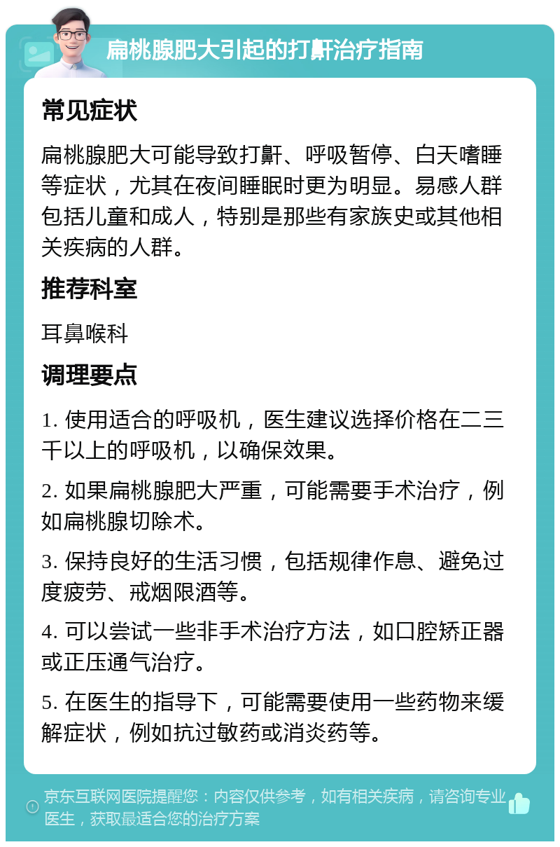 扁桃腺肥大引起的打鼾治疗指南 常见症状 扁桃腺肥大可能导致打鼾、呼吸暂停、白天嗜睡等症状，尤其在夜间睡眠时更为明显。易感人群包括儿童和成人，特别是那些有家族史或其他相关疾病的人群。 推荐科室 耳鼻喉科 调理要点 1. 使用适合的呼吸机，医生建议选择价格在二三千以上的呼吸机，以确保效果。 2. 如果扁桃腺肥大严重，可能需要手术治疗，例如扁桃腺切除术。 3. 保持良好的生活习惯，包括规律作息、避免过度疲劳、戒烟限酒等。 4. 可以尝试一些非手术治疗方法，如口腔矫正器或正压通气治疗。 5. 在医生的指导下，可能需要使用一些药物来缓解症状，例如抗过敏药或消炎药等。