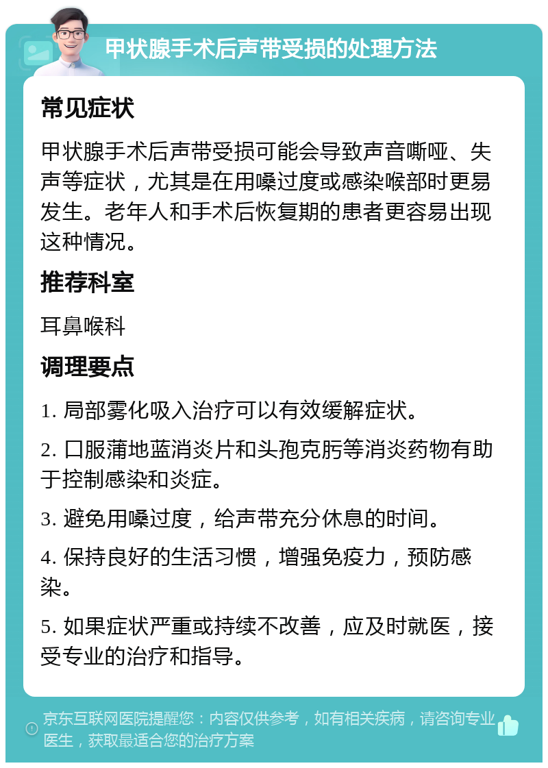 甲状腺手术后声带受损的处理方法 常见症状 甲状腺手术后声带受损可能会导致声音嘶哑、失声等症状，尤其是在用嗓过度或感染喉部时更易发生。老年人和手术后恢复期的患者更容易出现这种情况。 推荐科室 耳鼻喉科 调理要点 1. 局部雾化吸入治疗可以有效缓解症状。 2. 口服蒲地蓝消炎片和头孢克肟等消炎药物有助于控制感染和炎症。 3. 避免用嗓过度，给声带充分休息的时间。 4. 保持良好的生活习惯，增强免疫力，预防感染。 5. 如果症状严重或持续不改善，应及时就医，接受专业的治疗和指导。